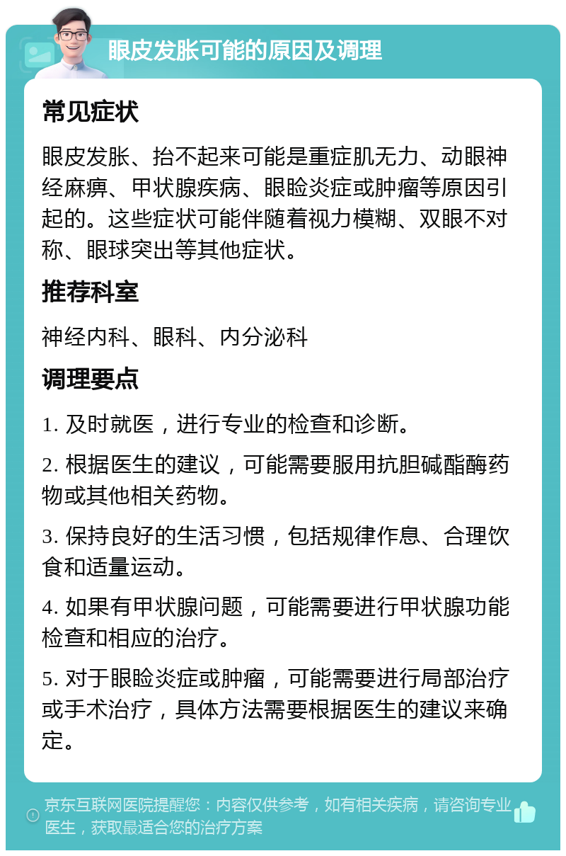 眼皮发胀可能的原因及调理 常见症状 眼皮发胀、抬不起来可能是重症肌无力、动眼神经麻痹、甲状腺疾病、眼睑炎症或肿瘤等原因引起的。这些症状可能伴随着视力模糊、双眼不对称、眼球突出等其他症状。 推荐科室 神经内科、眼科、内分泌科 调理要点 1. 及时就医，进行专业的检查和诊断。 2. 根据医生的建议，可能需要服用抗胆碱酯酶药物或其他相关药物。 3. 保持良好的生活习惯，包括规律作息、合理饮食和适量运动。 4. 如果有甲状腺问题，可能需要进行甲状腺功能检查和相应的治疗。 5. 对于眼睑炎症或肿瘤，可能需要进行局部治疗或手术治疗，具体方法需要根据医生的建议来确定。