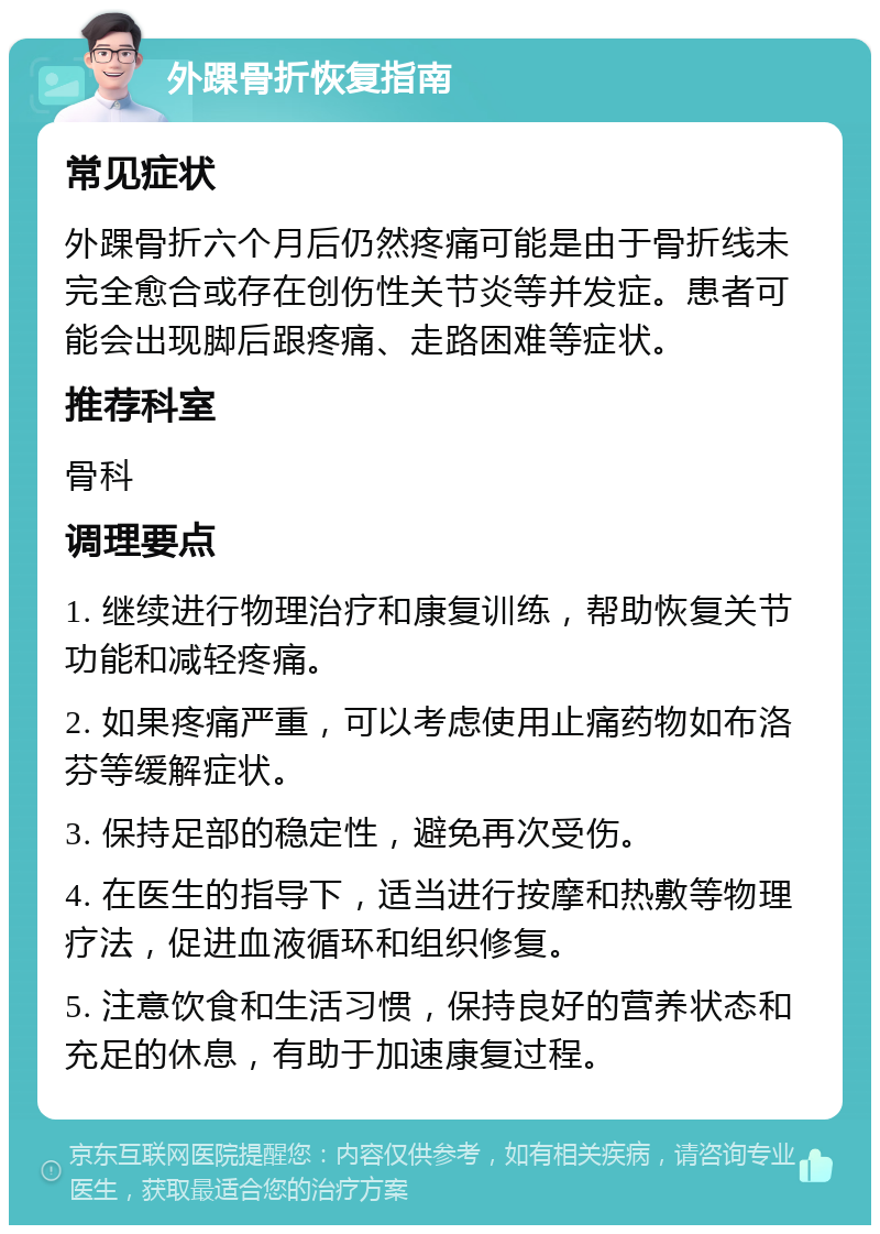 外踝骨折恢复指南 常见症状 外踝骨折六个月后仍然疼痛可能是由于骨折线未完全愈合或存在创伤性关节炎等并发症。患者可能会出现脚后跟疼痛、走路困难等症状。 推荐科室 骨科 调理要点 1. 继续进行物理治疗和康复训练，帮助恢复关节功能和减轻疼痛。 2. 如果疼痛严重，可以考虑使用止痛药物如布洛芬等缓解症状。 3. 保持足部的稳定性，避免再次受伤。 4. 在医生的指导下，适当进行按摩和热敷等物理疗法，促进血液循环和组织修复。 5. 注意饮食和生活习惯，保持良好的营养状态和充足的休息，有助于加速康复过程。