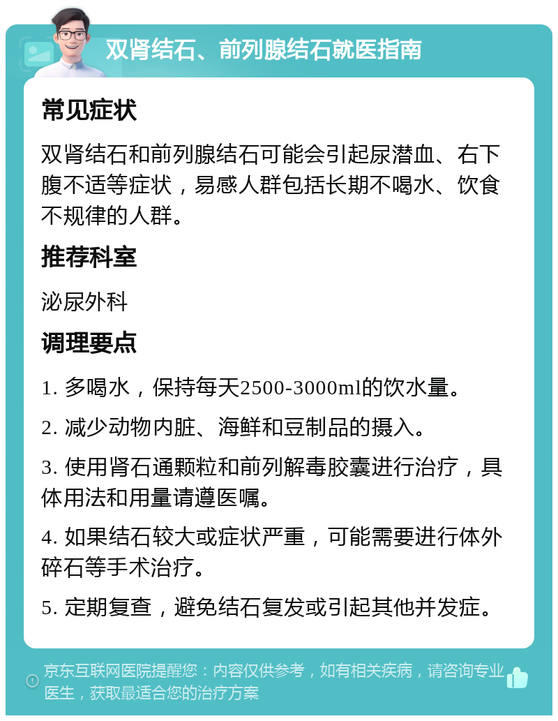 双肾结石、前列腺结石就医指南 常见症状 双肾结石和前列腺结石可能会引起尿潜血、右下腹不适等症状，易感人群包括长期不喝水、饮食不规律的人群。 推荐科室 泌尿外科 调理要点 1. 多喝水，保持每天2500-3000ml的饮水量。 2. 减少动物内脏、海鲜和豆制品的摄入。 3. 使用肾石通颗粒和前列解毒胶囊进行治疗，具体用法和用量请遵医嘱。 4. 如果结石较大或症状严重，可能需要进行体外碎石等手术治疗。 5. 定期复查，避免结石复发或引起其他并发症。