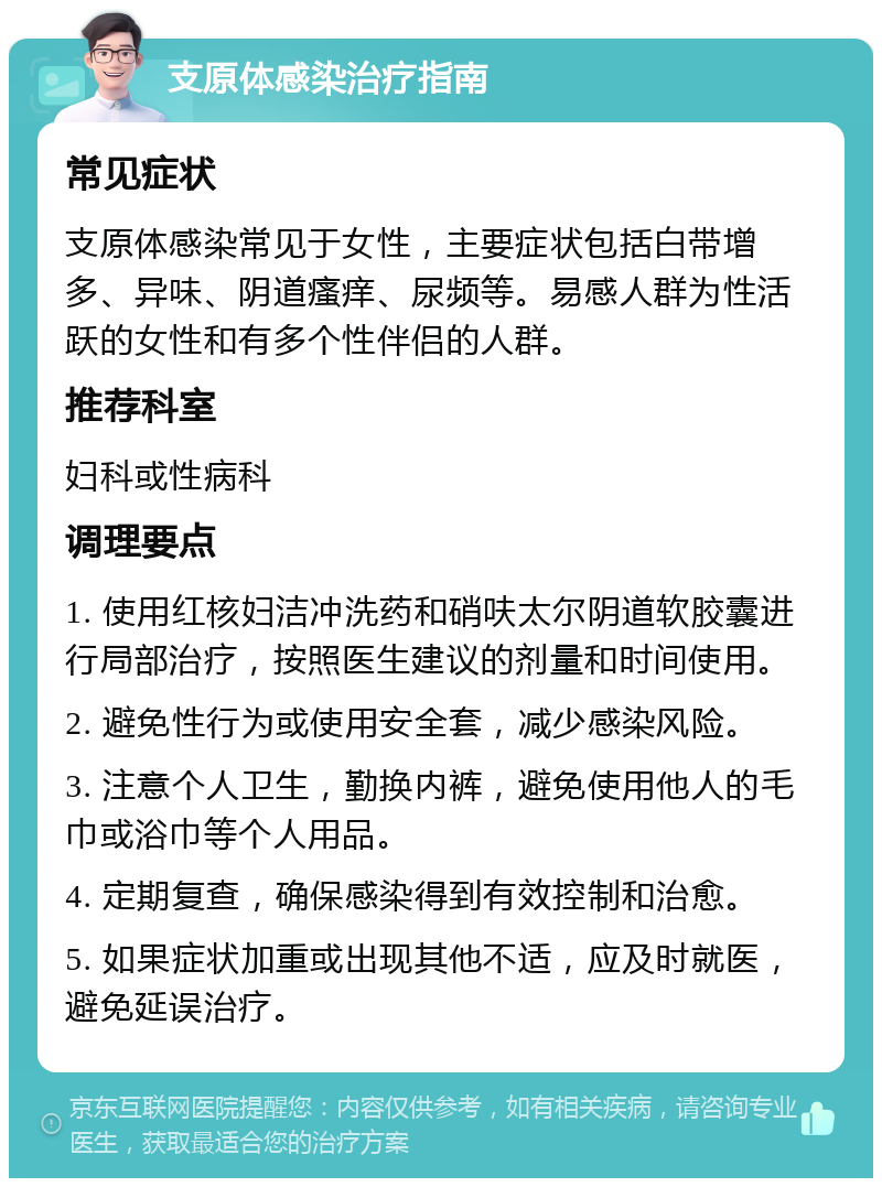 支原体感染治疗指南 常见症状 支原体感染常见于女性，主要症状包括白带增多、异味、阴道瘙痒、尿频等。易感人群为性活跃的女性和有多个性伴侣的人群。 推荐科室 妇科或性病科 调理要点 1. 使用红核妇洁冲洗药和硝呋太尔阴道软胶囊进行局部治疗，按照医生建议的剂量和时间使用。 2. 避免性行为或使用安全套，减少感染风险。 3. 注意个人卫生，勤换内裤，避免使用他人的毛巾或浴巾等个人用品。 4. 定期复查，确保感染得到有效控制和治愈。 5. 如果症状加重或出现其他不适，应及时就医，避免延误治疗。