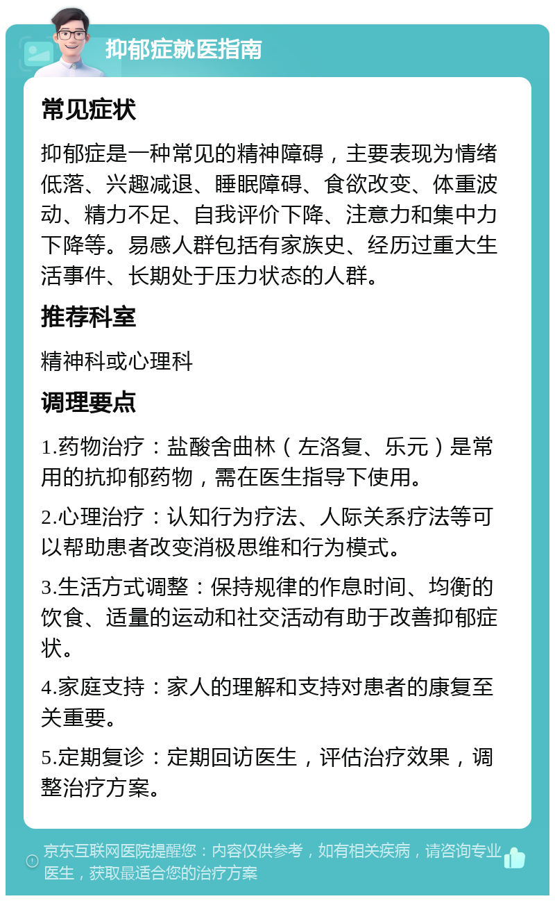 抑郁症就医指南 常见症状 抑郁症是一种常见的精神障碍，主要表现为情绪低落、兴趣减退、睡眠障碍、食欲改变、体重波动、精力不足、自我评价下降、注意力和集中力下降等。易感人群包括有家族史、经历过重大生活事件、长期处于压力状态的人群。 推荐科室 精神科或心理科 调理要点 1.药物治疗：盐酸舍曲林（左洛复、乐元）是常用的抗抑郁药物，需在医生指导下使用。 2.心理治疗：认知行为疗法、人际关系疗法等可以帮助患者改变消极思维和行为模式。 3.生活方式调整：保持规律的作息时间、均衡的饮食、适量的运动和社交活动有助于改善抑郁症状。 4.家庭支持：家人的理解和支持对患者的康复至关重要。 5.定期复诊：定期回访医生，评估治疗效果，调整治疗方案。