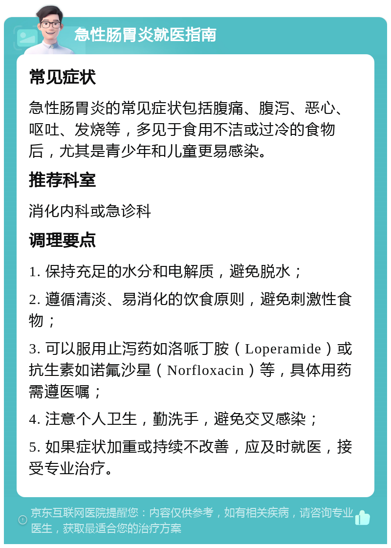 急性肠胃炎就医指南 常见症状 急性肠胃炎的常见症状包括腹痛、腹泻、恶心、呕吐、发烧等，多见于食用不洁或过冷的食物后，尤其是青少年和儿童更易感染。 推荐科室 消化内科或急诊科 调理要点 1. 保持充足的水分和电解质，避免脱水； 2. 遵循清淡、易消化的饮食原则，避免刺激性食物； 3. 可以服用止泻药如洛哌丁胺（Loperamide）或抗生素如诺氟沙星（Norfloxacin）等，具体用药需遵医嘱； 4. 注意个人卫生，勤洗手，避免交叉感染； 5. 如果症状加重或持续不改善，应及时就医，接受专业治疗。