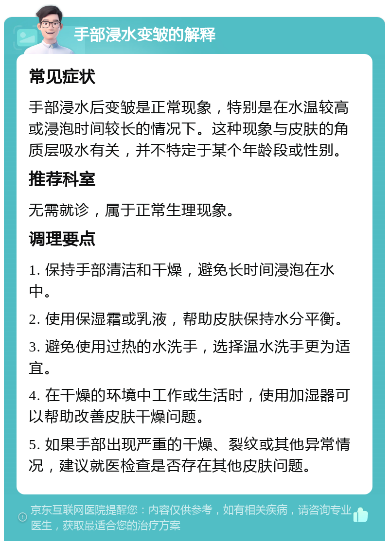 手部浸水变皱的解释 常见症状 手部浸水后变皱是正常现象，特别是在水温较高或浸泡时间较长的情况下。这种现象与皮肤的角质层吸水有关，并不特定于某个年龄段或性别。 推荐科室 无需就诊，属于正常生理现象。 调理要点 1. 保持手部清洁和干燥，避免长时间浸泡在水中。 2. 使用保湿霜或乳液，帮助皮肤保持水分平衡。 3. 避免使用过热的水洗手，选择温水洗手更为适宜。 4. 在干燥的环境中工作或生活时，使用加湿器可以帮助改善皮肤干燥问题。 5. 如果手部出现严重的干燥、裂纹或其他异常情况，建议就医检查是否存在其他皮肤问题。