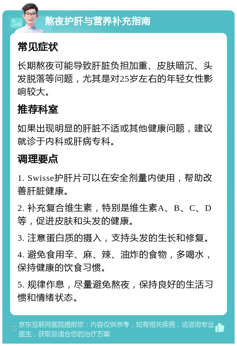 熬夜护肝与营养补充指南 常见症状 长期熬夜可能导致肝脏负担加重、皮肤暗沉、头发脱落等问题，尤其是对25岁左右的年轻女性影响较大。 推荐科室 如果出现明显的肝脏不适或其他健康问题，建议就诊于内科或肝病专科。 调理要点 1. Swisse护肝片可以在安全剂量内使用，帮助改善肝脏健康。 2. 补充复合维生素，特别是维生素A、B、C、D等，促进皮肤和头发的健康。 3. 注意蛋白质的摄入，支持头发的生长和修复。 4. 避免食用辛、麻、辣、油炸的食物，多喝水，保持健康的饮食习惯。 5. 规律作息，尽量避免熬夜，保持良好的生活习惯和情绪状态。