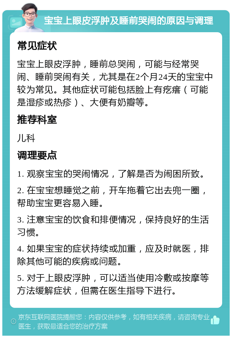 宝宝上眼皮浮肿及睡前哭闹的原因与调理 常见症状 宝宝上眼皮浮肿，睡前总哭闹，可能与经常哭闹、睡前哭闹有关，尤其是在2个月24天的宝宝中较为常见。其他症状可能包括脸上有疙瘩（可能是湿疹或热疹）、大便有奶瓣等。 推荐科室 儿科 调理要点 1. 观察宝宝的哭闹情况，了解是否为闹困所致。 2. 在宝宝想睡觉之前，开车拖着它出去兜一圈，帮助宝宝更容易入睡。 3. 注意宝宝的饮食和排便情况，保持良好的生活习惯。 4. 如果宝宝的症状持续或加重，应及时就医，排除其他可能的疾病或问题。 5. 对于上眼皮浮肿，可以适当使用冷敷或按摩等方法缓解症状，但需在医生指导下进行。