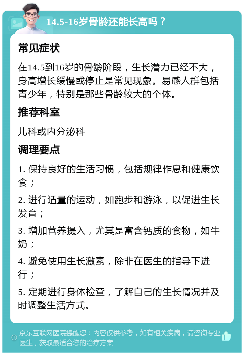 14.5-16岁骨龄还能长高吗？ 常见症状 在14.5到16岁的骨龄阶段，生长潜力已经不大，身高增长缓慢或停止是常见现象。易感人群包括青少年，特别是那些骨龄较大的个体。 推荐科室 儿科或内分泌科 调理要点 1. 保持良好的生活习惯，包括规律作息和健康饮食； 2. 进行适量的运动，如跑步和游泳，以促进生长发育； 3. 增加营养摄入，尤其是富含钙质的食物，如牛奶； 4. 避免使用生长激素，除非在医生的指导下进行； 5. 定期进行身体检查，了解自己的生长情况并及时调整生活方式。