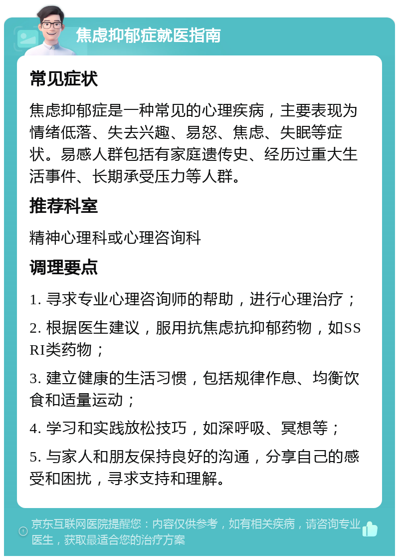 焦虑抑郁症就医指南 常见症状 焦虑抑郁症是一种常见的心理疾病，主要表现为情绪低落、失去兴趣、易怒、焦虑、失眠等症状。易感人群包括有家庭遗传史、经历过重大生活事件、长期承受压力等人群。 推荐科室 精神心理科或心理咨询科 调理要点 1. 寻求专业心理咨询师的帮助，进行心理治疗； 2. 根据医生建议，服用抗焦虑抗抑郁药物，如SSRI类药物； 3. 建立健康的生活习惯，包括规律作息、均衡饮食和适量运动； 4. 学习和实践放松技巧，如深呼吸、冥想等； 5. 与家人和朋友保持良好的沟通，分享自己的感受和困扰，寻求支持和理解。