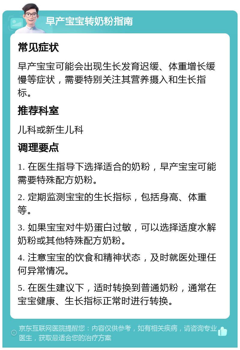 早产宝宝转奶粉指南 常见症状 早产宝宝可能会出现生长发育迟缓、体重增长缓慢等症状，需要特别关注其营养摄入和生长指标。 推荐科室 儿科或新生儿科 调理要点 1. 在医生指导下选择适合的奶粉，早产宝宝可能需要特殊配方奶粉。 2. 定期监测宝宝的生长指标，包括身高、体重等。 3. 如果宝宝对牛奶蛋白过敏，可以选择适度水解奶粉或其他特殊配方奶粉。 4. 注意宝宝的饮食和精神状态，及时就医处理任何异常情况。 5. 在医生建议下，适时转换到普通奶粉，通常在宝宝健康、生长指标正常时进行转换。