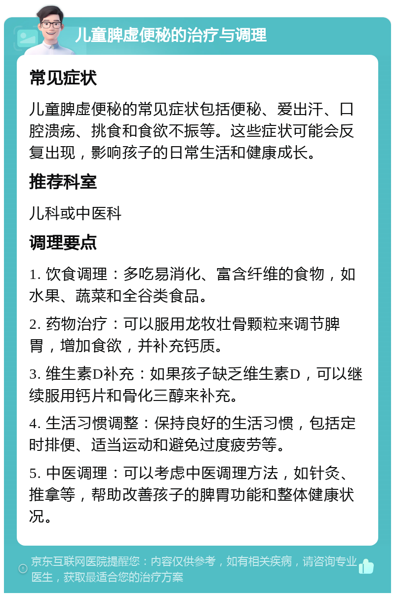 儿童脾虚便秘的治疗与调理 常见症状 儿童脾虚便秘的常见症状包括便秘、爱出汗、口腔溃疡、挑食和食欲不振等。这些症状可能会反复出现，影响孩子的日常生活和健康成长。 推荐科室 儿科或中医科 调理要点 1. 饮食调理：多吃易消化、富含纤维的食物，如水果、蔬菜和全谷类食品。 2. 药物治疗：可以服用龙牧壮骨颗粒来调节脾胃，增加食欲，并补充钙质。 3. 维生素D补充：如果孩子缺乏维生素D，可以继续服用钙片和骨化三醇来补充。 4. 生活习惯调整：保持良好的生活习惯，包括定时排便、适当运动和避免过度疲劳等。 5. 中医调理：可以考虑中医调理方法，如针灸、推拿等，帮助改善孩子的脾胃功能和整体健康状况。