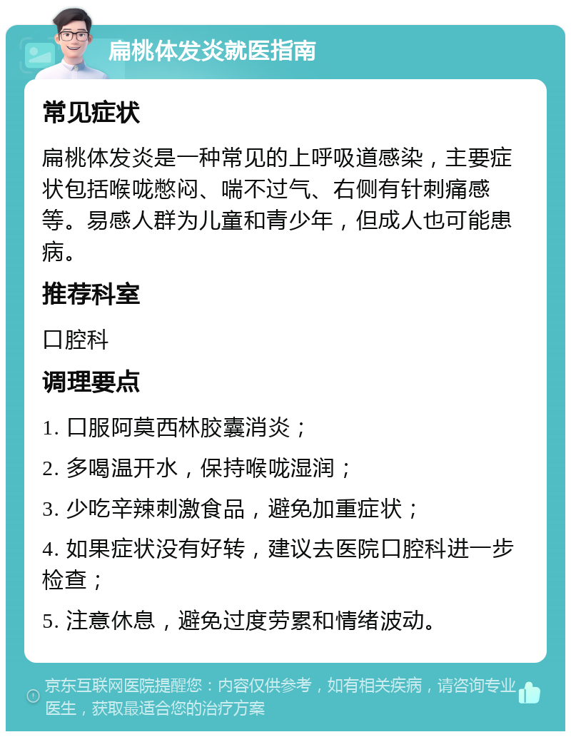 扁桃体发炎就医指南 常见症状 扁桃体发炎是一种常见的上呼吸道感染，主要症状包括喉咙憋闷、喘不过气、右侧有针刺痛感等。易感人群为儿童和青少年，但成人也可能患病。 推荐科室 口腔科 调理要点 1. 口服阿莫西林胶囊消炎； 2. 多喝温开水，保持喉咙湿润； 3. 少吃辛辣刺激食品，避免加重症状； 4. 如果症状没有好转，建议去医院口腔科进一步检查； 5. 注意休息，避免过度劳累和情绪波动。