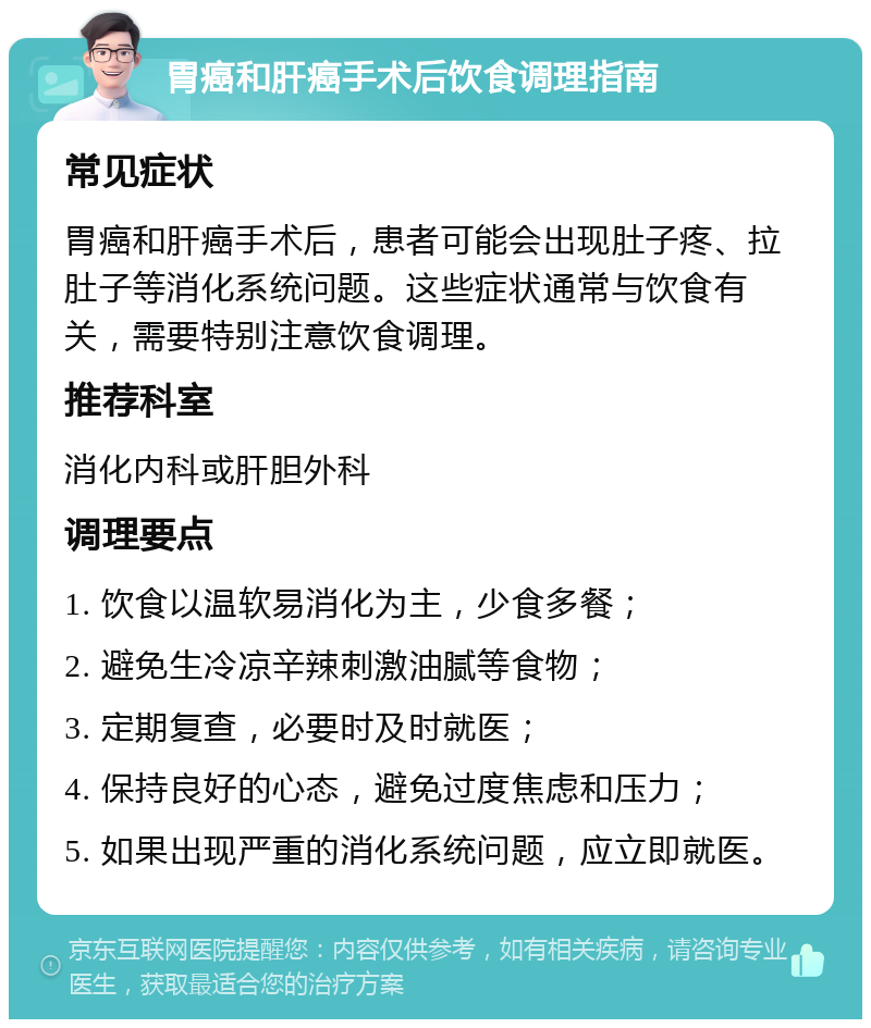 胃癌和肝癌手术后饮食调理指南 常见症状 胃癌和肝癌手术后，患者可能会出现肚子疼、拉肚子等消化系统问题。这些症状通常与饮食有关，需要特别注意饮食调理。 推荐科室 消化内科或肝胆外科 调理要点 1. 饮食以温软易消化为主，少食多餐； 2. 避免生冷凉辛辣刺激油腻等食物； 3. 定期复查，必要时及时就医； 4. 保持良好的心态，避免过度焦虑和压力； 5. 如果出现严重的消化系统问题，应立即就医。