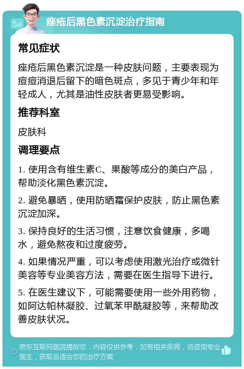 痤疮后黑色素沉淀治疗指南 常见症状 痤疮后黑色素沉淀是一种皮肤问题，主要表现为痘痘消退后留下的暗色斑点，多见于青少年和年轻成人，尤其是油性皮肤者更易受影响。 推荐科室 皮肤科 调理要点 1. 使用含有维生素C、果酸等成分的美白产品，帮助淡化黑色素沉淀。 2. 避免暴晒，使用防晒霜保护皮肤，防止黑色素沉淀加深。 3. 保持良好的生活习惯，注意饮食健康，多喝水，避免熬夜和过度疲劳。 4. 如果情况严重，可以考虑使用激光治疗或微针美容等专业美容方法，需要在医生指导下进行。 5. 在医生建议下，可能需要使用一些外用药物，如阿达帕林凝胶、过氧苯甲酰凝胶等，来帮助改善皮肤状况。