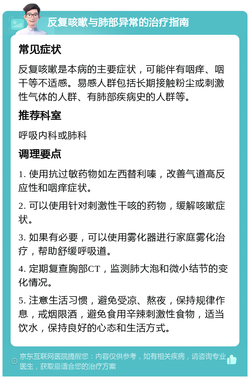 反复咳嗽与肺部异常的治疗指南 常见症状 反复咳嗽是本病的主要症状，可能伴有咽痒、咽干等不适感。易感人群包括长期接触粉尘或刺激性气体的人群、有肺部疾病史的人群等。 推荐科室 呼吸内科或肺科 调理要点 1. 使用抗过敏药物如左西替利嗪，改善气道高反应性和咽痒症状。 2. 可以使用针对刺激性干咳的药物，缓解咳嗽症状。 3. 如果有必要，可以使用雾化器进行家庭雾化治疗，帮助舒缓呼吸道。 4. 定期复查胸部CT，监测肺大泡和微小结节的变化情况。 5. 注意生活习惯，避免受凉、熬夜，保持规律作息，戒烟限酒，避免食用辛辣刺激性食物，适当饮水，保持良好的心态和生活方式。