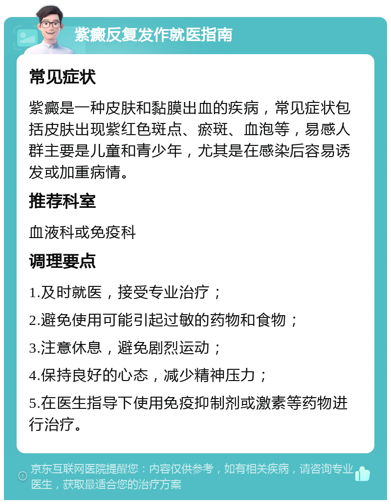 紫癜反复发作就医指南 常见症状 紫癜是一种皮肤和黏膜出血的疾病，常见症状包括皮肤出现紫红色斑点、瘀斑、血泡等，易感人群主要是儿童和青少年，尤其是在感染后容易诱发或加重病情。 推荐科室 血液科或免疫科 调理要点 1.及时就医，接受专业治疗； 2.避免使用可能引起过敏的药物和食物； 3.注意休息，避免剧烈运动； 4.保持良好的心态，减少精神压力； 5.在医生指导下使用免疫抑制剂或激素等药物进行治疗。