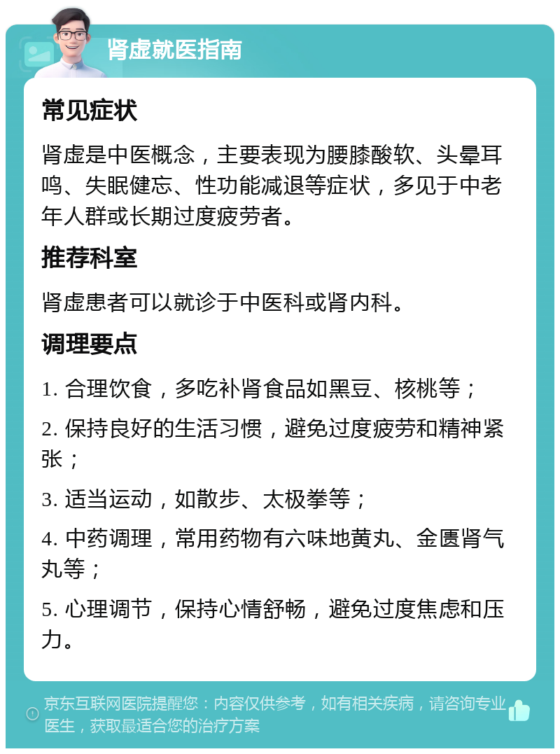 肾虚就医指南 常见症状 肾虚是中医概念，主要表现为腰膝酸软、头晕耳鸣、失眠健忘、性功能减退等症状，多见于中老年人群或长期过度疲劳者。 推荐科室 肾虚患者可以就诊于中医科或肾内科。 调理要点 1. 合理饮食，多吃补肾食品如黑豆、核桃等； 2. 保持良好的生活习惯，避免过度疲劳和精神紧张； 3. 适当运动，如散步、太极拳等； 4. 中药调理，常用药物有六味地黄丸、金匮肾气丸等； 5. 心理调节，保持心情舒畅，避免过度焦虑和压力。