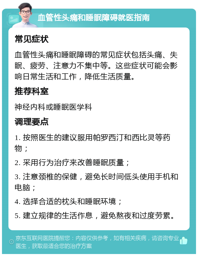 血管性头痛和睡眠障碍就医指南 常见症状 血管性头痛和睡眠障碍的常见症状包括头痛、失眠、疲劳、注意力不集中等。这些症状可能会影响日常生活和工作，降低生活质量。 推荐科室 神经内科或睡眠医学科 调理要点 1. 按照医生的建议服用帕罗西汀和西比灵等药物； 2. 采用行为治疗来改善睡眠质量； 3. 注意颈椎的保健，避免长时间低头使用手机和电脑； 4. 选择合适的枕头和睡眠环境； 5. 建立规律的生活作息，避免熬夜和过度劳累。