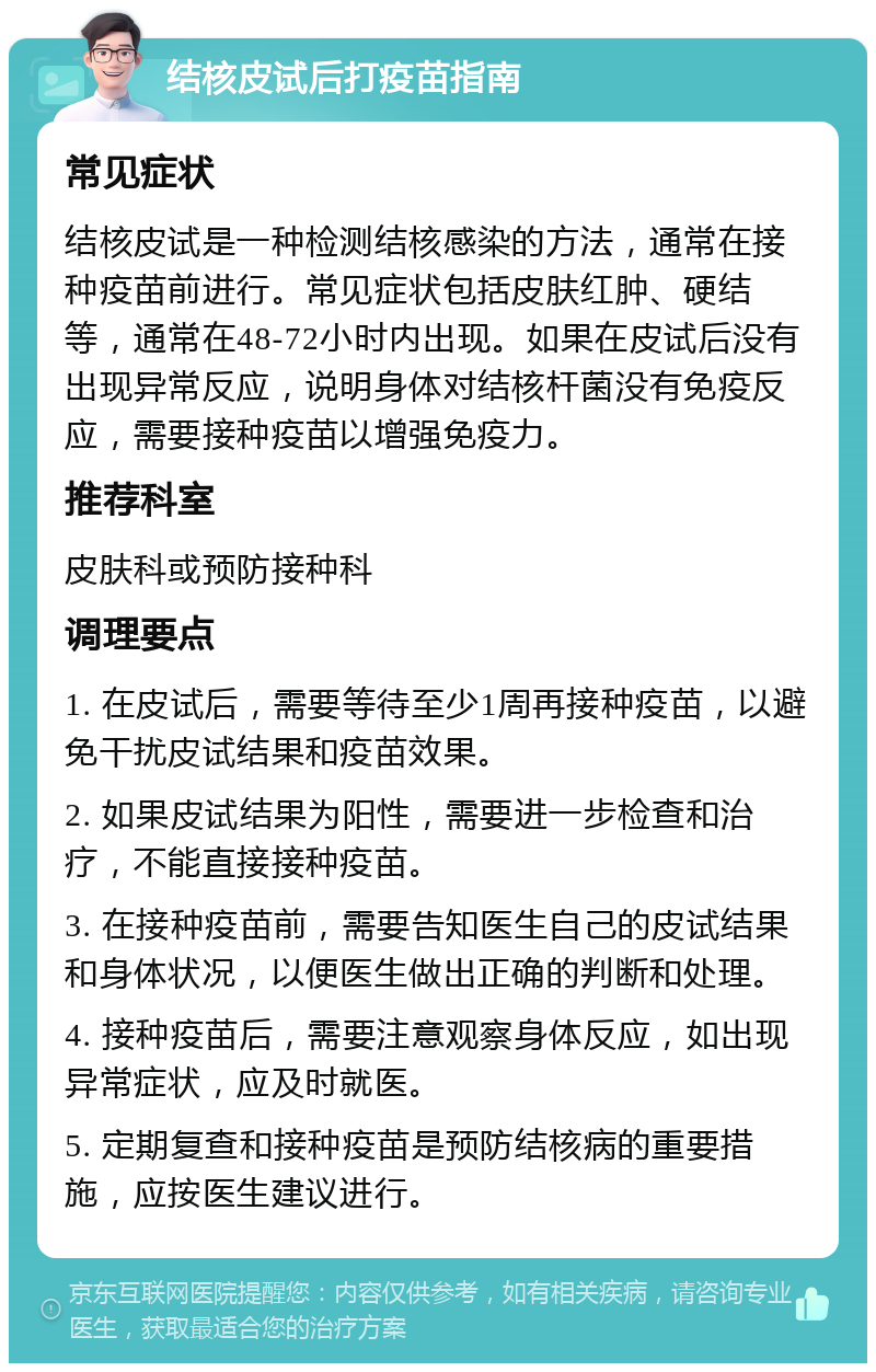 结核皮试后打疫苗指南 常见症状 结核皮试是一种检测结核感染的方法，通常在接种疫苗前进行。常见症状包括皮肤红肿、硬结等，通常在48-72小时内出现。如果在皮试后没有出现异常反应，说明身体对结核杆菌没有免疫反应，需要接种疫苗以增强免疫力。 推荐科室 皮肤科或预防接种科 调理要点 1. 在皮试后，需要等待至少1周再接种疫苗，以避免干扰皮试结果和疫苗效果。 2. 如果皮试结果为阳性，需要进一步检查和治疗，不能直接接种疫苗。 3. 在接种疫苗前，需要告知医生自己的皮试结果和身体状况，以便医生做出正确的判断和处理。 4. 接种疫苗后，需要注意观察身体反应，如出现异常症状，应及时就医。 5. 定期复查和接种疫苗是预防结核病的重要措施，应按医生建议进行。