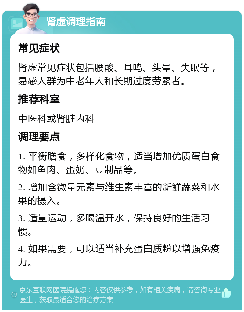 肾虚调理指南 常见症状 肾虚常见症状包括腰酸、耳鸣、头晕、失眠等，易感人群为中老年人和长期过度劳累者。 推荐科室 中医科或肾脏内科 调理要点 1. 平衡膳食，多样化食物，适当增加优质蛋白食物如鱼肉、蛋奶、豆制品等。 2. 增加含微量元素与维生素丰富的新鲜蔬菜和水果的摄入。 3. 适量运动，多喝温开水，保持良好的生活习惯。 4. 如果需要，可以适当补充蛋白质粉以增强免疫力。