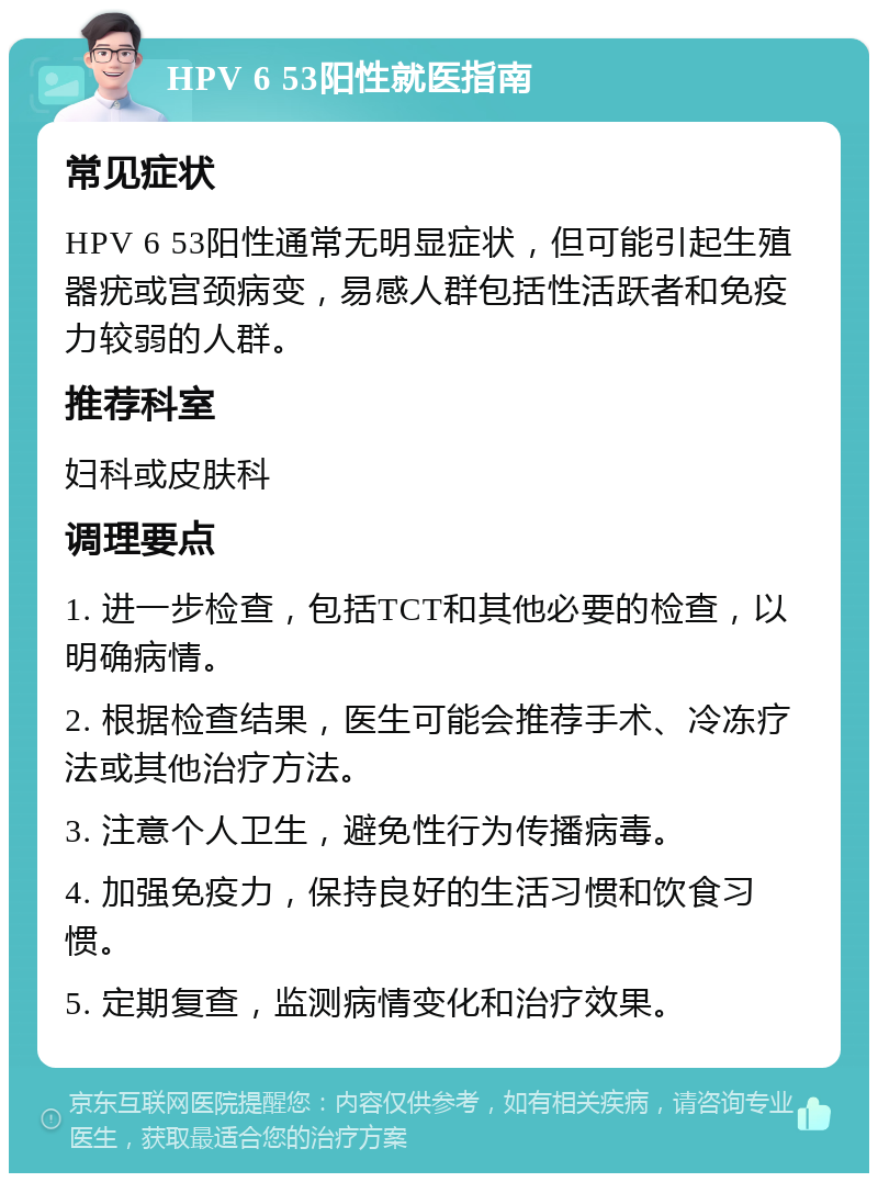 HPV 6 53阳性就医指南 常见症状 HPV 6 53阳性通常无明显症状，但可能引起生殖器疣或宫颈病变，易感人群包括性活跃者和免疫力较弱的人群。 推荐科室 妇科或皮肤科 调理要点 1. 进一步检查，包括TCT和其他必要的检查，以明确病情。 2. 根据检查结果，医生可能会推荐手术、冷冻疗法或其他治疗方法。 3. 注意个人卫生，避免性行为传播病毒。 4. 加强免疫力，保持良好的生活习惯和饮食习惯。 5. 定期复查，监测病情变化和治疗效果。