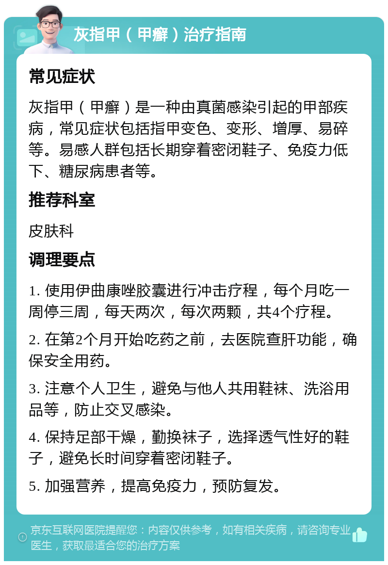 灰指甲（甲癣）治疗指南 常见症状 灰指甲（甲癣）是一种由真菌感染引起的甲部疾病，常见症状包括指甲变色、变形、增厚、易碎等。易感人群包括长期穿着密闭鞋子、免疫力低下、糖尿病患者等。 推荐科室 皮肤科 调理要点 1. 使用伊曲康唑胶囊进行冲击疗程，每个月吃一周停三周，每天两次，每次两颗，共4个疗程。 2. 在第2个月开始吃药之前，去医院查肝功能，确保安全用药。 3. 注意个人卫生，避免与他人共用鞋袜、洗浴用品等，防止交叉感染。 4. 保持足部干燥，勤换袜子，选择透气性好的鞋子，避免长时间穿着密闭鞋子。 5. 加强营养，提高免疫力，预防复发。