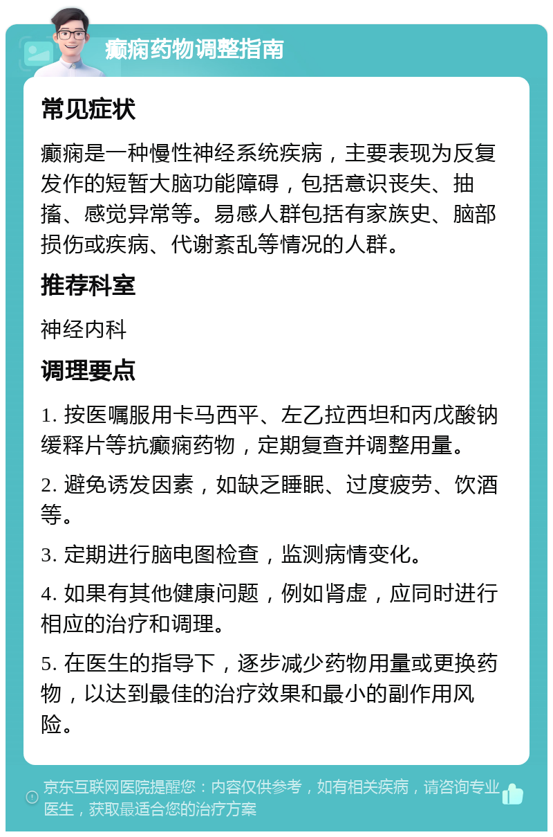 癫痫药物调整指南 常见症状 癫痫是一种慢性神经系统疾病，主要表现为反复发作的短暂大脑功能障碍，包括意识丧失、抽搐、感觉异常等。易感人群包括有家族史、脑部损伤或疾病、代谢紊乱等情况的人群。 推荐科室 神经内科 调理要点 1. 按医嘱服用卡马西平、左乙拉西坦和丙戊酸钠缓释片等抗癫痫药物，定期复查并调整用量。 2. 避免诱发因素，如缺乏睡眠、过度疲劳、饮酒等。 3. 定期进行脑电图检查，监测病情变化。 4. 如果有其他健康问题，例如肾虚，应同时进行相应的治疗和调理。 5. 在医生的指导下，逐步减少药物用量或更换药物，以达到最佳的治疗效果和最小的副作用风险。