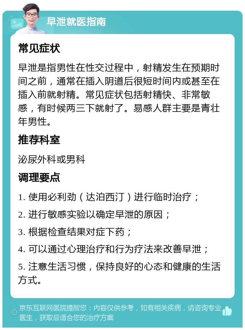 早泄就医指南 常见症状 早泄是指男性在性交过程中，射精发生在预期时间之前，通常在插入阴道后很短时间内或甚至在插入前就射精。常见症状包括射精快、非常敏感，有时候两三下就射了。易感人群主要是青壮年男性。 推荐科室 泌尿外科或男科 调理要点 1. 使用必利劲（达泊西汀）进行临时治疗； 2. 进行敏感实验以确定早泄的原因； 3. 根据检查结果对症下药； 4. 可以通过心理治疗和行为疗法来改善早泄； 5. 注意生活习惯，保持良好的心态和健康的生活方式。