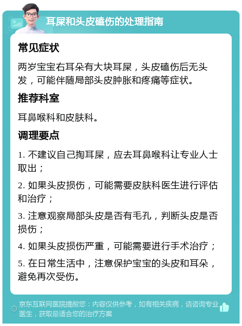 耳屎和头皮磕伤的处理指南 常见症状 两岁宝宝右耳朵有大块耳屎，头皮磕伤后无头发，可能伴随局部头皮肿胀和疼痛等症状。 推荐科室 耳鼻喉科和皮肤科。 调理要点 1. 不建议自己掏耳屎，应去耳鼻喉科让专业人士取出； 2. 如果头皮损伤，可能需要皮肤科医生进行评估和治疗； 3. 注意观察局部头皮是否有毛孔，判断头皮是否损伤； 4. 如果头皮损伤严重，可能需要进行手术治疗； 5. 在日常生活中，注意保护宝宝的头皮和耳朵，避免再次受伤。