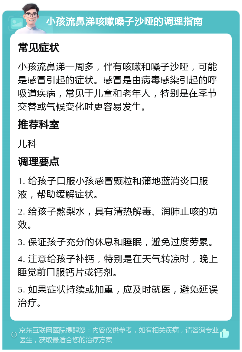 小孩流鼻涕咳嗽嗓子沙哑的调理指南 常见症状 小孩流鼻涕一周多，伴有咳嗽和嗓子沙哑，可能是感冒引起的症状。感冒是由病毒感染引起的呼吸道疾病，常见于儿童和老年人，特别是在季节交替或气候变化时更容易发生。 推荐科室 儿科 调理要点 1. 给孩子口服小孩感冒颗粒和蒲地蓝消炎口服液，帮助缓解症状。 2. 给孩子熬梨水，具有清热解毒、润肺止咳的功效。 3. 保证孩子充分的休息和睡眠，避免过度劳累。 4. 注意给孩子补钙，特别是在天气转凉时，晚上睡觉前口服钙片或钙剂。 5. 如果症状持续或加重，应及时就医，避免延误治疗。