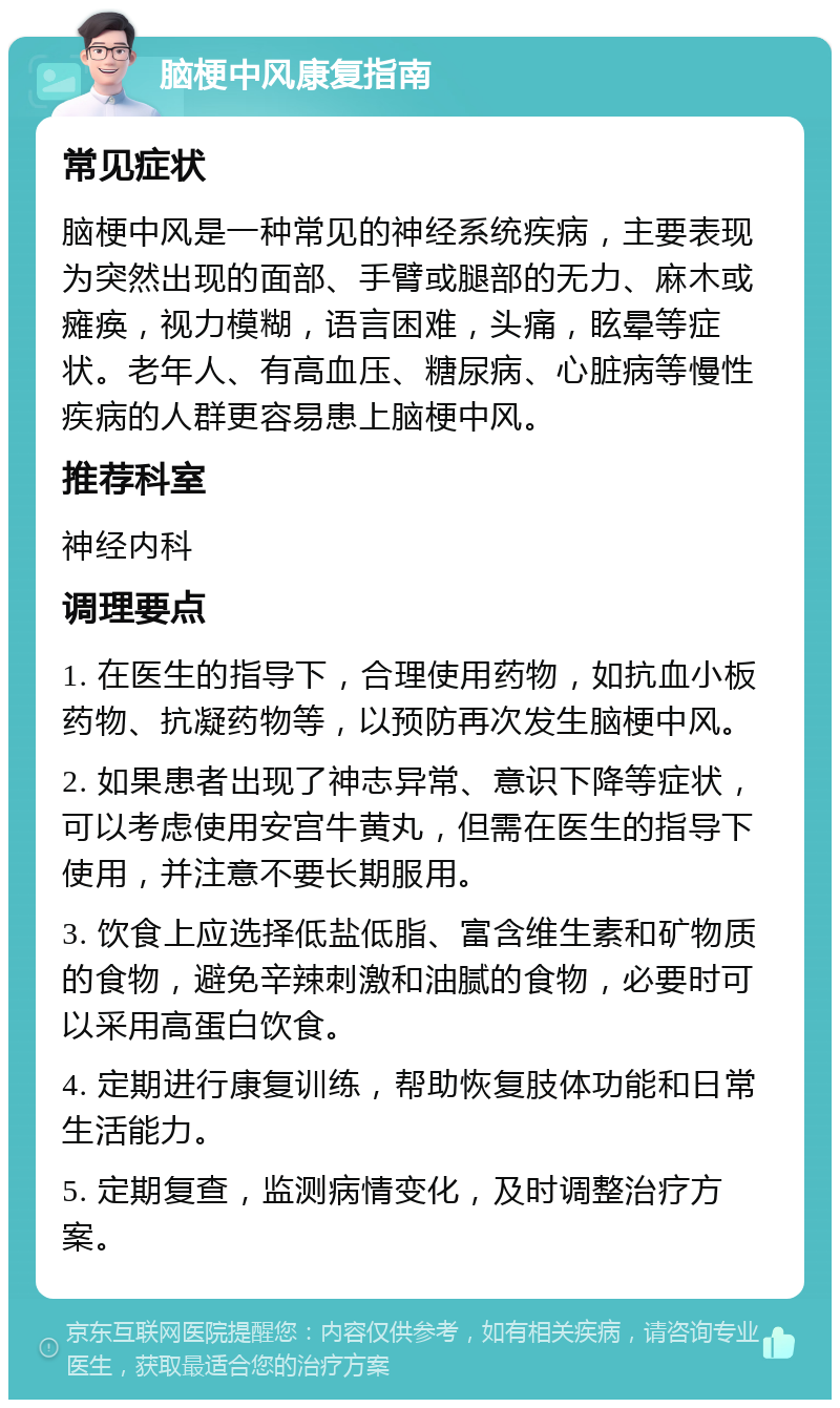 脑梗中风康复指南 常见症状 脑梗中风是一种常见的神经系统疾病，主要表现为突然出现的面部、手臂或腿部的无力、麻木或瘫痪，视力模糊，语言困难，头痛，眩晕等症状。老年人、有高血压、糖尿病、心脏病等慢性疾病的人群更容易患上脑梗中风。 推荐科室 神经内科 调理要点 1. 在医生的指导下，合理使用药物，如抗血小板药物、抗凝药物等，以预防再次发生脑梗中风。 2. 如果患者出现了神志异常、意识下降等症状，可以考虑使用安宫牛黄丸，但需在医生的指导下使用，并注意不要长期服用。 3. 饮食上应选择低盐低脂、富含维生素和矿物质的食物，避免辛辣刺激和油腻的食物，必要时可以采用高蛋白饮食。 4. 定期进行康复训练，帮助恢复肢体功能和日常生活能力。 5. 定期复查，监测病情变化，及时调整治疗方案。