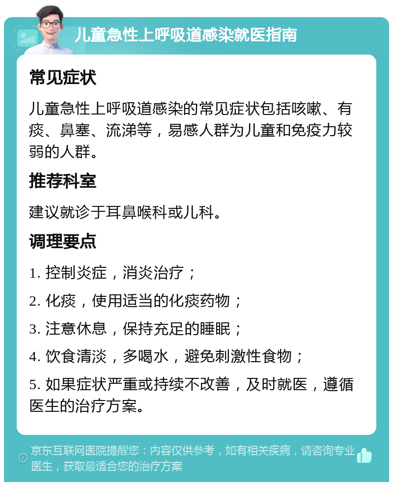 儿童急性上呼吸道感染就医指南 常见症状 儿童急性上呼吸道感染的常见症状包括咳嗽、有痰、鼻塞、流涕等，易感人群为儿童和免疫力较弱的人群。 推荐科室 建议就诊于耳鼻喉科或儿科。 调理要点 1. 控制炎症，消炎治疗； 2. 化痰，使用适当的化痰药物； 3. 注意休息，保持充足的睡眠； 4. 饮食清淡，多喝水，避免刺激性食物； 5. 如果症状严重或持续不改善，及时就医，遵循医生的治疗方案。