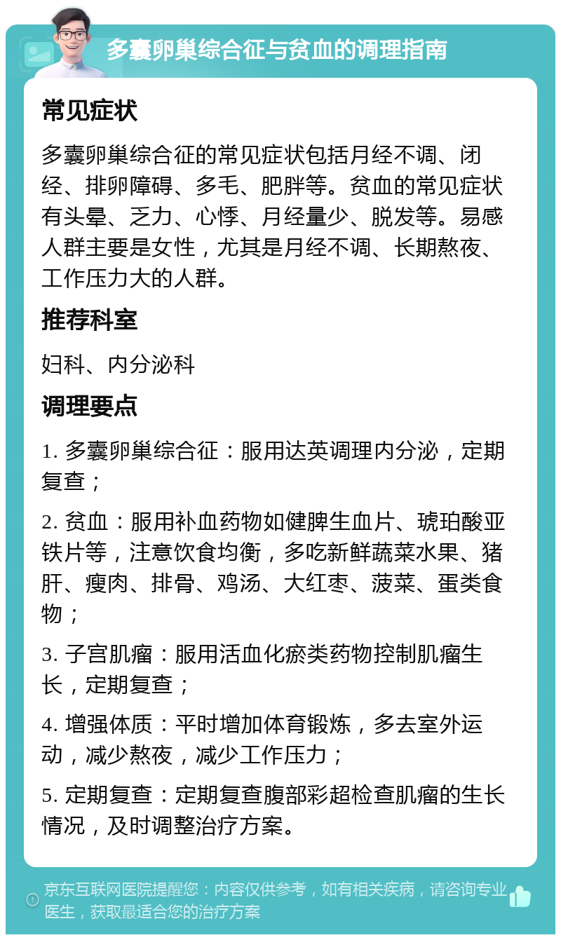 多囊卵巢综合征与贫血的调理指南 常见症状 多囊卵巢综合征的常见症状包括月经不调、闭经、排卵障碍、多毛、肥胖等。贫血的常见症状有头晕、乏力、心悸、月经量少、脱发等。易感人群主要是女性，尤其是月经不调、长期熬夜、工作压力大的人群。 推荐科室 妇科、内分泌科 调理要点 1. 多囊卵巢综合征：服用达英调理内分泌，定期复查； 2. 贫血：服用补血药物如健脾生血片、琥珀酸亚铁片等，注意饮食均衡，多吃新鲜蔬菜水果、猪肝、瘦肉、排骨、鸡汤、大红枣、菠菜、蛋类食物； 3. 子宫肌瘤：服用活血化瘀类药物控制肌瘤生长，定期复查； 4. 增强体质：平时增加体育锻炼，多去室外运动，减少熬夜，减少工作压力； 5. 定期复查：定期复查腹部彩超检查肌瘤的生长情况，及时调整治疗方案。