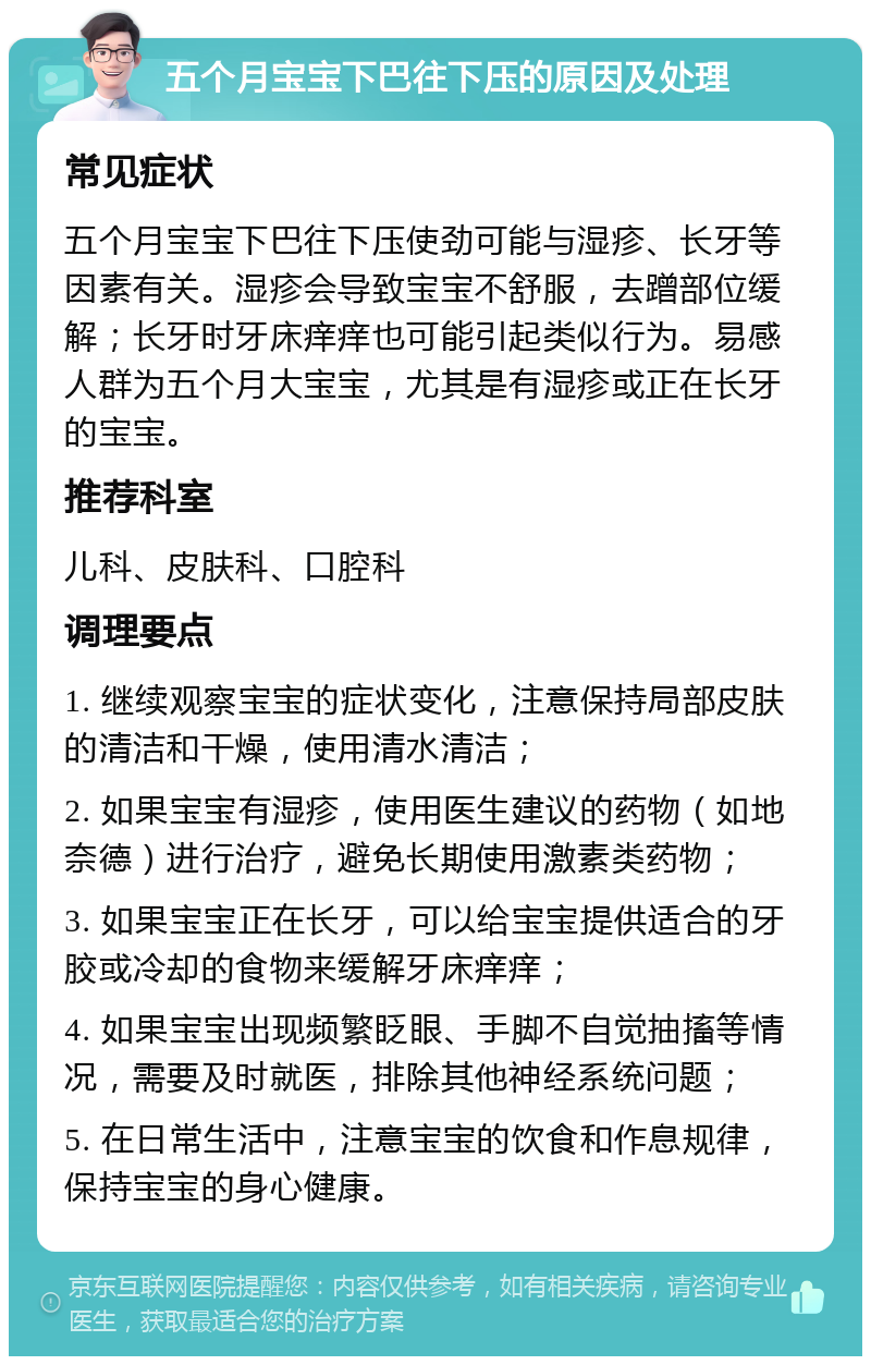 五个月宝宝下巴往下压的原因及处理 常见症状 五个月宝宝下巴往下压使劲可能与湿疹、长牙等因素有关。湿疹会导致宝宝不舒服，去蹭部位缓解；长牙时牙床痒痒也可能引起类似行为。易感人群为五个月大宝宝，尤其是有湿疹或正在长牙的宝宝。 推荐科室 儿科、皮肤科、口腔科 调理要点 1. 继续观察宝宝的症状变化，注意保持局部皮肤的清洁和干燥，使用清水清洁； 2. 如果宝宝有湿疹，使用医生建议的药物（如地奈德）进行治疗，避免长期使用激素类药物； 3. 如果宝宝正在长牙，可以给宝宝提供适合的牙胶或冷却的食物来缓解牙床痒痒； 4. 如果宝宝出现频繁眨眼、手脚不自觉抽搐等情况，需要及时就医，排除其他神经系统问题； 5. 在日常生活中，注意宝宝的饮食和作息规律，保持宝宝的身心健康。