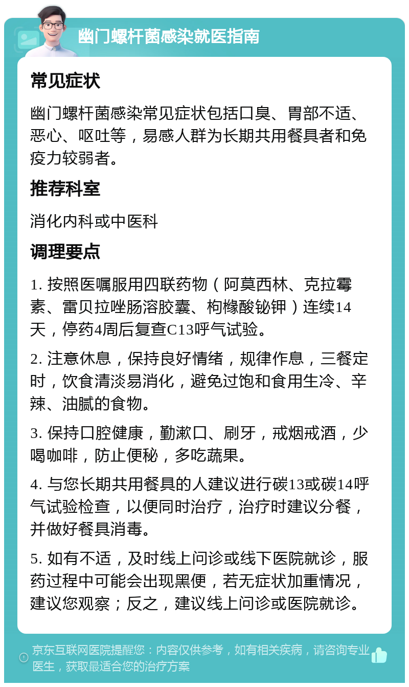 幽门螺杆菌感染就医指南 常见症状 幽门螺杆菌感染常见症状包括口臭、胃部不适、恶心、呕吐等，易感人群为长期共用餐具者和免疫力较弱者。 推荐科室 消化内科或中医科 调理要点 1. 按照医嘱服用四联药物（阿莫西林、克拉霉素、雷贝拉唑肠溶胶囊、枸橼酸铋钾）连续14天，停药4周后复查C13呼气试验。 2. 注意休息，保持良好情绪，规律作息，三餐定时，饮食清淡易消化，避免过饱和食用生冷、辛辣、油腻的食物。 3. 保持口腔健康，勤漱口、刷牙，戒烟戒酒，少喝咖啡，防止便秘，多吃蔬果。 4. 与您长期共用餐具的人建议进行碳13或碳14呼气试验检查，以便同时治疗，治疗时建议分餐，并做好餐具消毒。 5. 如有不适，及时线上问诊或线下医院就诊，服药过程中可能会出现黑便，若无症状加重情况，建议您观察；反之，建议线上问诊或医院就诊。