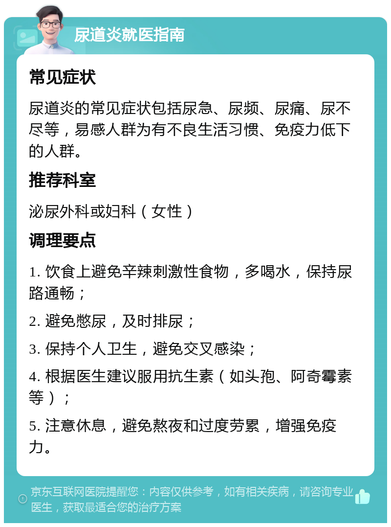 尿道炎就医指南 常见症状 尿道炎的常见症状包括尿急、尿频、尿痛、尿不尽等，易感人群为有不良生活习惯、免疫力低下的人群。 推荐科室 泌尿外科或妇科（女性） 调理要点 1. 饮食上避免辛辣刺激性食物，多喝水，保持尿路通畅； 2. 避免憋尿，及时排尿； 3. 保持个人卫生，避免交叉感染； 4. 根据医生建议服用抗生素（如头孢、阿奇霉素等）； 5. 注意休息，避免熬夜和过度劳累，增强免疫力。