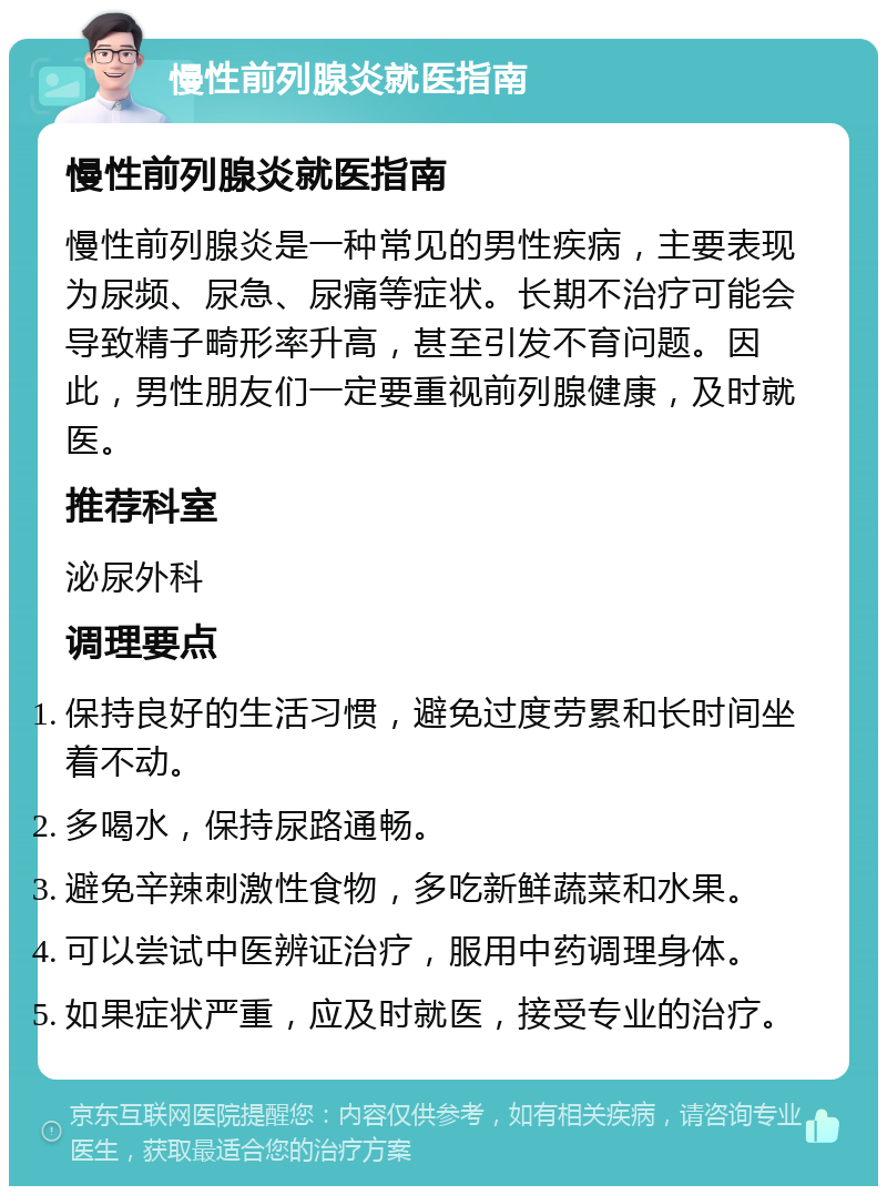 慢性前列腺炎就医指南 慢性前列腺炎就医指南 慢性前列腺炎是一种常见的男性疾病，主要表现为尿频、尿急、尿痛等症状。长期不治疗可能会导致精子畸形率升高，甚至引发不育问题。因此，男性朋友们一定要重视前列腺健康，及时就医。 推荐科室 泌尿外科 调理要点 保持良好的生活习惯，避免过度劳累和长时间坐着不动。 多喝水，保持尿路通畅。 避免辛辣刺激性食物，多吃新鲜蔬菜和水果。 可以尝试中医辨证治疗，服用中药调理身体。 如果症状严重，应及时就医，接受专业的治疗。