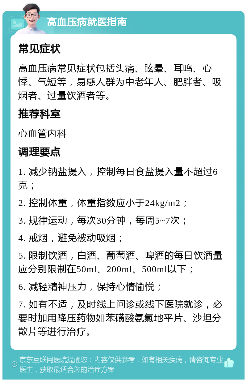 高血压病就医指南 常见症状 高血压病常见症状包括头痛、眩晕、耳鸣、心悸、气短等，易感人群为中老年人、肥胖者、吸烟者、过量饮酒者等。 推荐科室 心血管内科 调理要点 1. 减少钠盐摄入，控制每日食盐摄入量不超过6克； 2. 控制体重，体重指数应小于24kg/m2； 3. 规律运动，每次30分钟，每周5~7次； 4. 戒烟，避免被动吸烟； 5. 限制饮酒，白酒、葡萄酒、啤酒的每日饮酒量应分别限制在50ml、200ml、500ml以下； 6. 减轻精神压力，保持心情愉悦； 7. 如有不适，及时线上问诊或线下医院就诊，必要时加用降压药物如苯磺酸氨氯地平片、沙坦分散片等进行治疗。