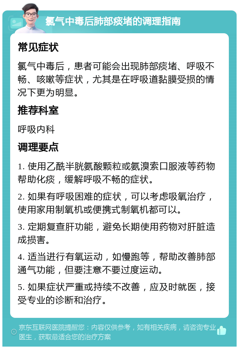 氯气中毒后肺部痰堵的调理指南 常见症状 氯气中毒后，患者可能会出现肺部痰堵、呼吸不畅、咳嗽等症状，尤其是在呼吸道黏膜受损的情况下更为明显。 推荐科室 呼吸内科 调理要点 1. 使用乙酰半胱氨酸颗粒或氨溴索口服液等药物帮助化痰，缓解呼吸不畅的症状。 2. 如果有呼吸困难的症状，可以考虑吸氧治疗，使用家用制氧机或便携式制氧机都可以。 3. 定期复查肝功能，避免长期使用药物对肝脏造成损害。 4. 适当进行有氧运动，如慢跑等，帮助改善肺部通气功能，但要注意不要过度运动。 5. 如果症状严重或持续不改善，应及时就医，接受专业的诊断和治疗。