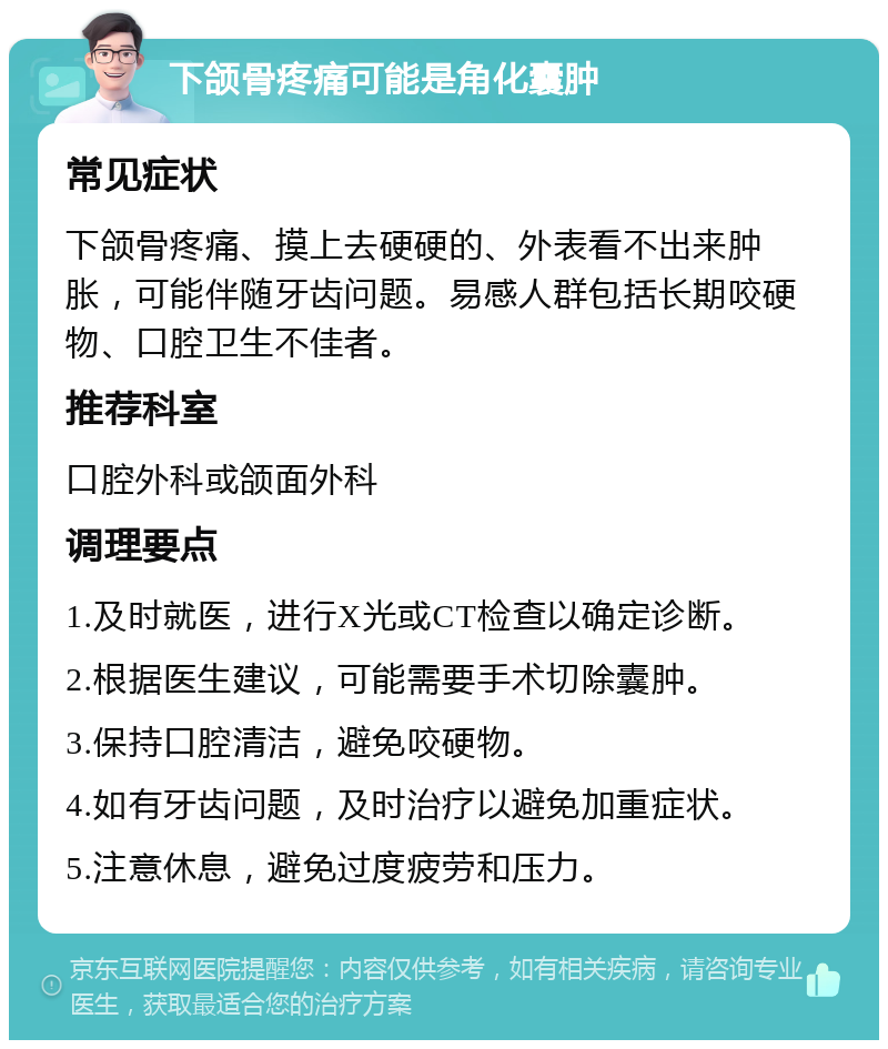 下颌骨疼痛可能是角化囊肿 常见症状 下颌骨疼痛、摸上去硬硬的、外表看不出来肿胀，可能伴随牙齿问题。易感人群包括长期咬硬物、口腔卫生不佳者。 推荐科室 口腔外科或颌面外科 调理要点 1.及时就医，进行X光或CT检查以确定诊断。 2.根据医生建议，可能需要手术切除囊肿。 3.保持口腔清洁，避免咬硬物。 4.如有牙齿问题，及时治疗以避免加重症状。 5.注意休息，避免过度疲劳和压力。