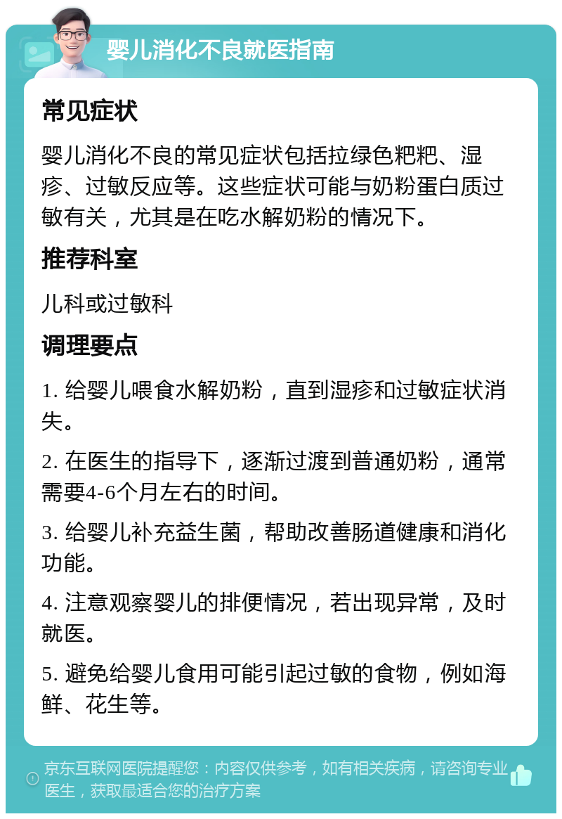 婴儿消化不良就医指南 常见症状 婴儿消化不良的常见症状包括拉绿色粑粑、湿疹、过敏反应等。这些症状可能与奶粉蛋白质过敏有关，尤其是在吃水解奶粉的情况下。 推荐科室 儿科或过敏科 调理要点 1. 给婴儿喂食水解奶粉，直到湿疹和过敏症状消失。 2. 在医生的指导下，逐渐过渡到普通奶粉，通常需要4-6个月左右的时间。 3. 给婴儿补充益生菌，帮助改善肠道健康和消化功能。 4. 注意观察婴儿的排便情况，若出现异常，及时就医。 5. 避免给婴儿食用可能引起过敏的食物，例如海鲜、花生等。