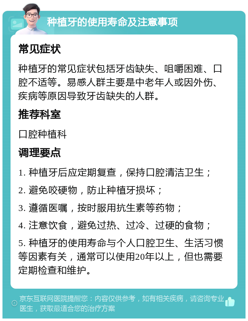 种植牙的使用寿命及注意事项 常见症状 种植牙的常见症状包括牙齿缺失、咀嚼困难、口腔不适等。易感人群主要是中老年人或因外伤、疾病等原因导致牙齿缺失的人群。 推荐科室 口腔种植科 调理要点 1. 种植牙后应定期复查，保持口腔清洁卫生； 2. 避免咬硬物，防止种植牙损坏； 3. 遵循医嘱，按时服用抗生素等药物； 4. 注意饮食，避免过热、过冷、过硬的食物； 5. 种植牙的使用寿命与个人口腔卫生、生活习惯等因素有关，通常可以使用20年以上，但也需要定期检查和维护。