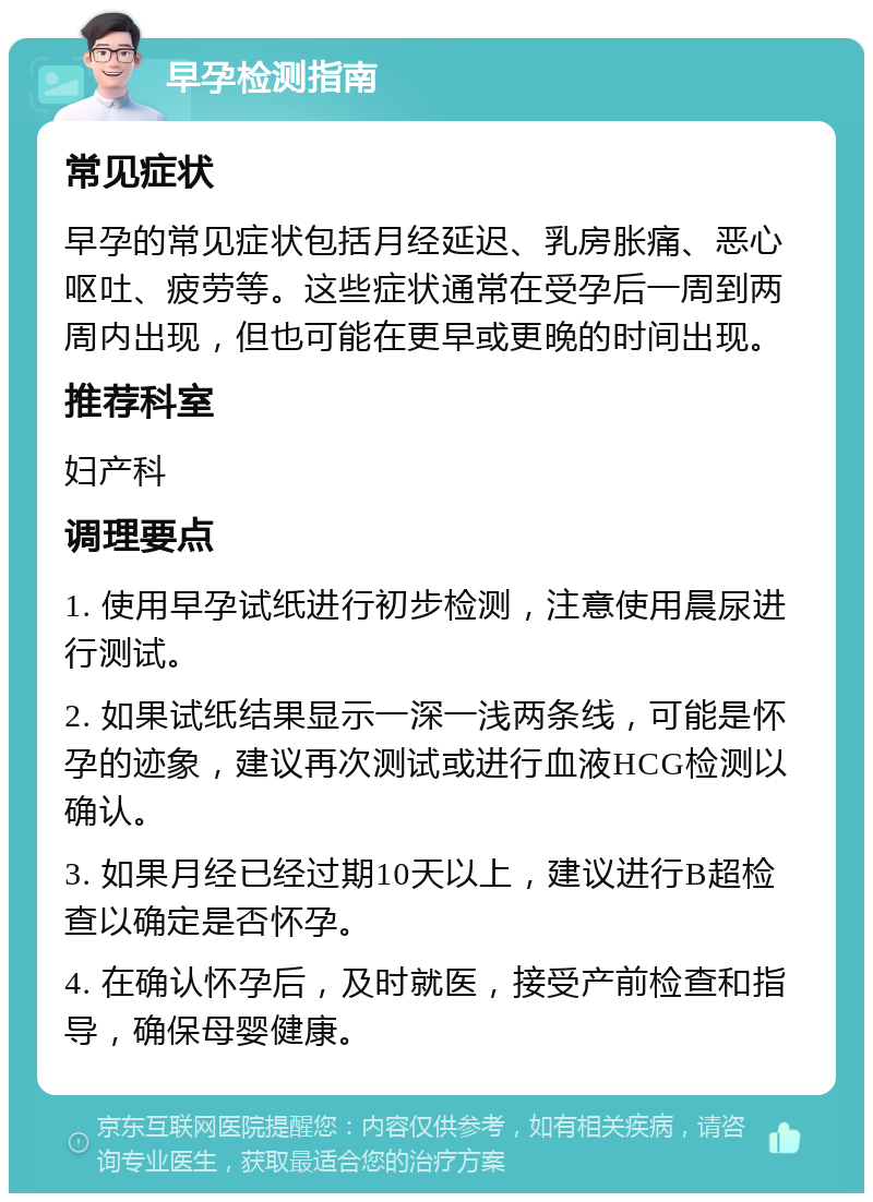 早孕检测指南 常见症状 早孕的常见症状包括月经延迟、乳房胀痛、恶心呕吐、疲劳等。这些症状通常在受孕后一周到两周内出现，但也可能在更早或更晚的时间出现。 推荐科室 妇产科 调理要点 1. 使用早孕试纸进行初步检测，注意使用晨尿进行测试。 2. 如果试纸结果显示一深一浅两条线，可能是怀孕的迹象，建议再次测试或进行血液HCG检测以确认。 3. 如果月经已经过期10天以上，建议进行B超检查以确定是否怀孕。 4. 在确认怀孕后，及时就医，接受产前检查和指导，确保母婴健康。