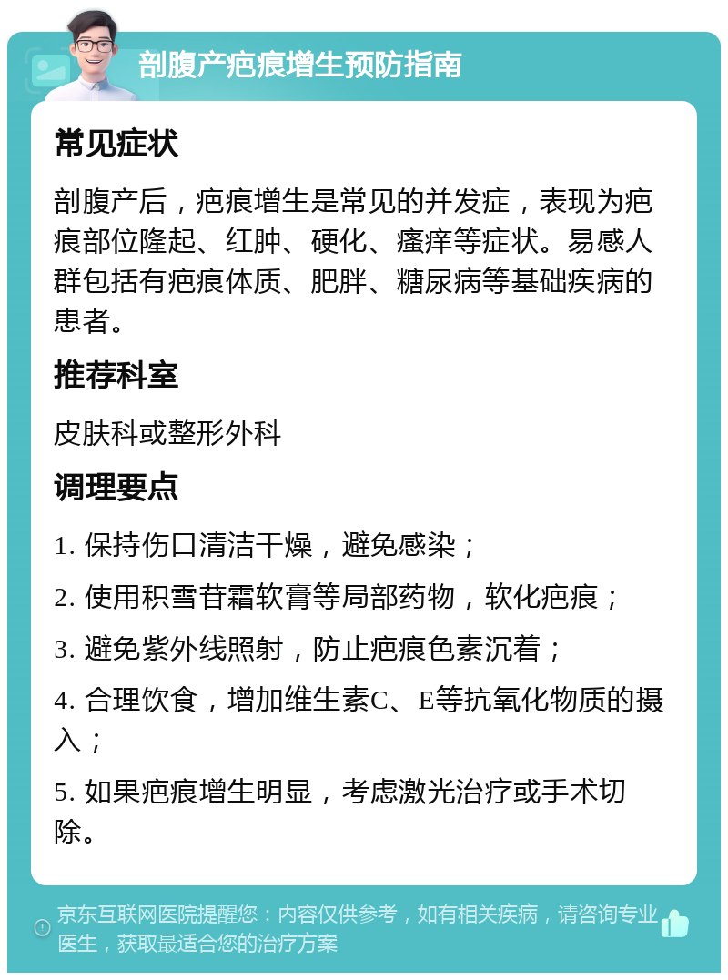 剖腹产疤痕增生预防指南 常见症状 剖腹产后，疤痕增生是常见的并发症，表现为疤痕部位隆起、红肿、硬化、瘙痒等症状。易感人群包括有疤痕体质、肥胖、糖尿病等基础疾病的患者。 推荐科室 皮肤科或整形外科 调理要点 1. 保持伤口清洁干燥，避免感染； 2. 使用积雪苷霜软膏等局部药物，软化疤痕； 3. 避免紫外线照射，防止疤痕色素沉着； 4. 合理饮食，增加维生素C、E等抗氧化物质的摄入； 5. 如果疤痕增生明显，考虑激光治疗或手术切除。