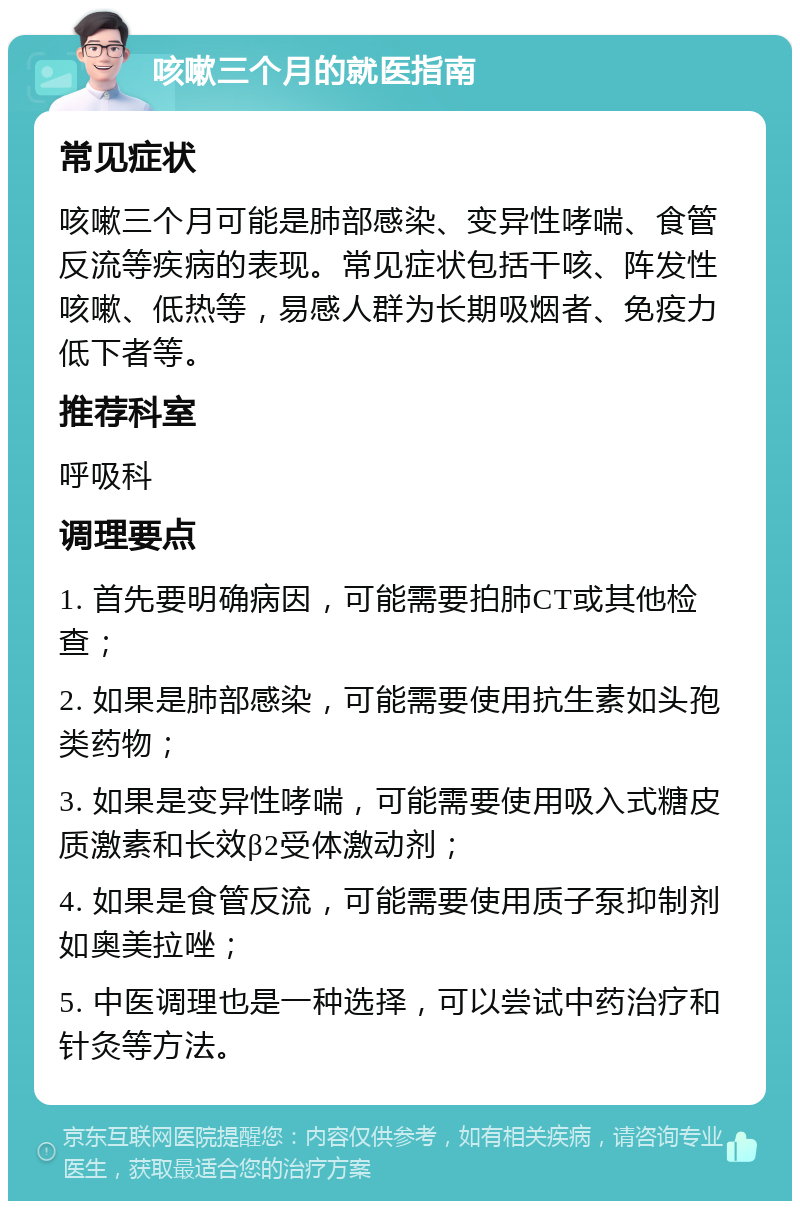 咳嗽三个月的就医指南 常见症状 咳嗽三个月可能是肺部感染、变异性哮喘、食管反流等疾病的表现。常见症状包括干咳、阵发性咳嗽、低热等，易感人群为长期吸烟者、免疫力低下者等。 推荐科室 呼吸科 调理要点 1. 首先要明确病因，可能需要拍肺CT或其他检查； 2. 如果是肺部感染，可能需要使用抗生素如头孢类药物； 3. 如果是变异性哮喘，可能需要使用吸入式糖皮质激素和长效β2受体激动剂； 4. 如果是食管反流，可能需要使用质子泵抑制剂如奥美拉唑； 5. 中医调理也是一种选择，可以尝试中药治疗和针灸等方法。