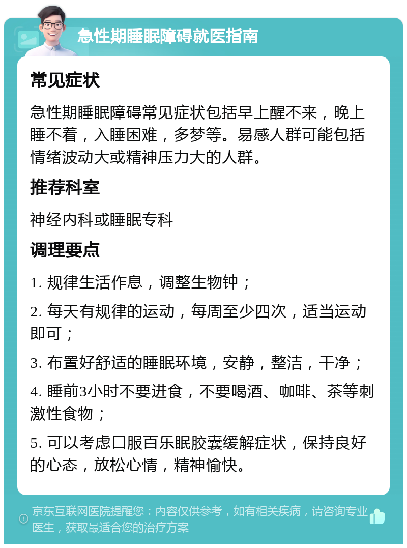 急性期睡眠障碍就医指南 常见症状 急性期睡眠障碍常见症状包括早上醒不来，晚上睡不着，入睡困难，多梦等。易感人群可能包括情绪波动大或精神压力大的人群。 推荐科室 神经内科或睡眠专科 调理要点 1. 规律生活作息，调整生物钟； 2. 每天有规律的运动，每周至少四次，适当运动即可； 3. 布置好舒适的睡眠环境，安静，整洁，干净； 4. 睡前3小时不要进食，不要喝酒、咖啡、茶等刺激性食物； 5. 可以考虑口服百乐眠胶囊缓解症状，保持良好的心态，放松心情，精神愉快。