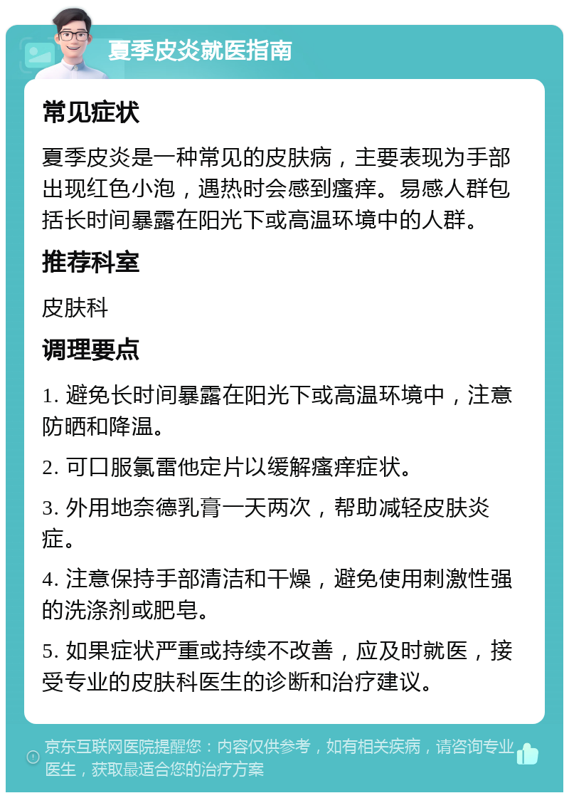 夏季皮炎就医指南 常见症状 夏季皮炎是一种常见的皮肤病，主要表现为手部出现红色小泡，遇热时会感到瘙痒。易感人群包括长时间暴露在阳光下或高温环境中的人群。 推荐科室 皮肤科 调理要点 1. 避免长时间暴露在阳光下或高温环境中，注意防晒和降温。 2. 可口服氯雷他定片以缓解瘙痒症状。 3. 外用地奈德乳膏一天两次，帮助减轻皮肤炎症。 4. 注意保持手部清洁和干燥，避免使用刺激性强的洗涤剂或肥皂。 5. 如果症状严重或持续不改善，应及时就医，接受专业的皮肤科医生的诊断和治疗建议。