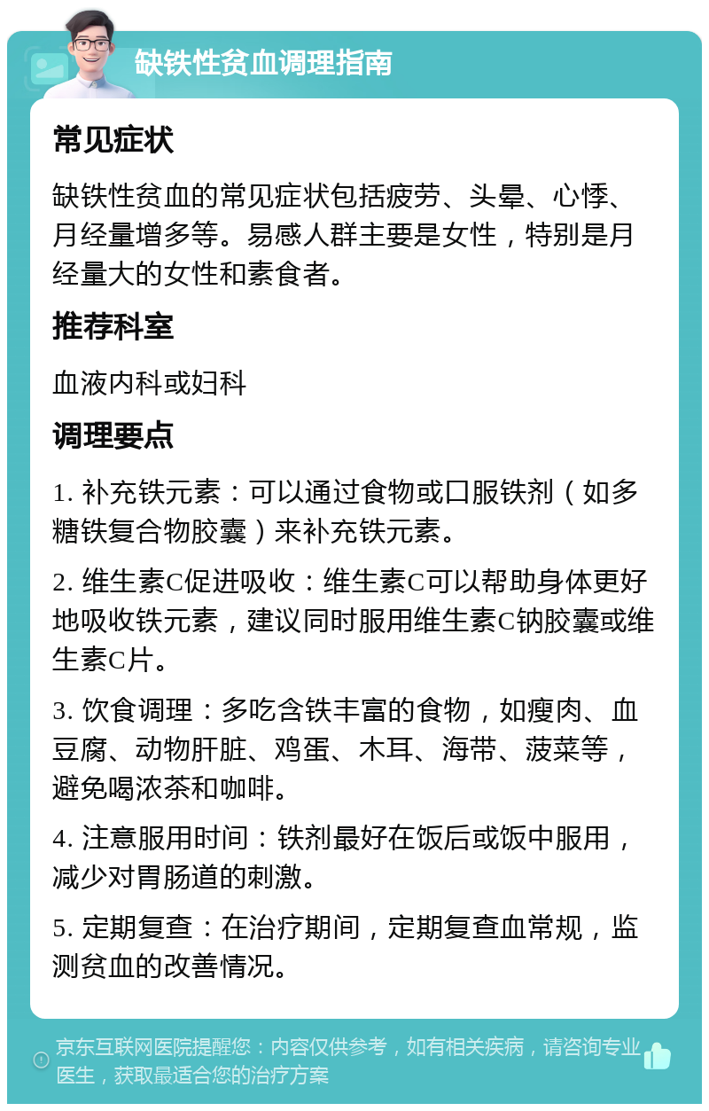 缺铁性贫血调理指南 常见症状 缺铁性贫血的常见症状包括疲劳、头晕、心悸、月经量增多等。易感人群主要是女性，特别是月经量大的女性和素食者。 推荐科室 血液内科或妇科 调理要点 1. 补充铁元素：可以通过食物或口服铁剂（如多糖铁复合物胶囊）来补充铁元素。 2. 维生素C促进吸收：维生素C可以帮助身体更好地吸收铁元素，建议同时服用维生素C钠胶囊或维生素C片。 3. 饮食调理：多吃含铁丰富的食物，如瘦肉、血豆腐、动物肝脏、鸡蛋、木耳、海带、菠菜等，避免喝浓茶和咖啡。 4. 注意服用时间：铁剂最好在饭后或饭中服用，减少对胃肠道的刺激。 5. 定期复查：在治疗期间，定期复查血常规，监测贫血的改善情况。