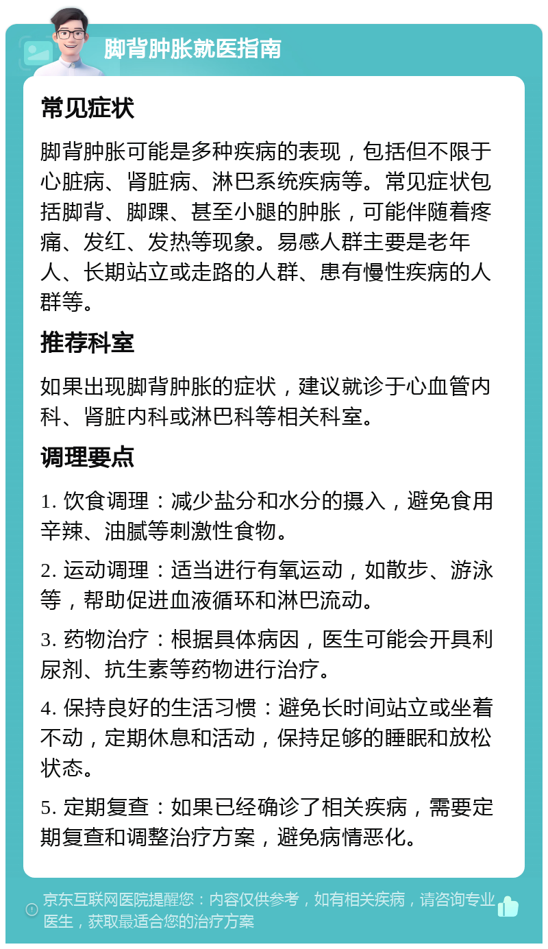 脚背肿胀就医指南 常见症状 脚背肿胀可能是多种疾病的表现，包括但不限于心脏病、肾脏病、淋巴系统疾病等。常见症状包括脚背、脚踝、甚至小腿的肿胀，可能伴随着疼痛、发红、发热等现象。易感人群主要是老年人、长期站立或走路的人群、患有慢性疾病的人群等。 推荐科室 如果出现脚背肿胀的症状，建议就诊于心血管内科、肾脏内科或淋巴科等相关科室。 调理要点 1. 饮食调理：减少盐分和水分的摄入，避免食用辛辣、油腻等刺激性食物。 2. 运动调理：适当进行有氧运动，如散步、游泳等，帮助促进血液循环和淋巴流动。 3. 药物治疗：根据具体病因，医生可能会开具利尿剂、抗生素等药物进行治疗。 4. 保持良好的生活习惯：避免长时间站立或坐着不动，定期休息和活动，保持足够的睡眠和放松状态。 5. 定期复查：如果已经确诊了相关疾病，需要定期复查和调整治疗方案，避免病情恶化。