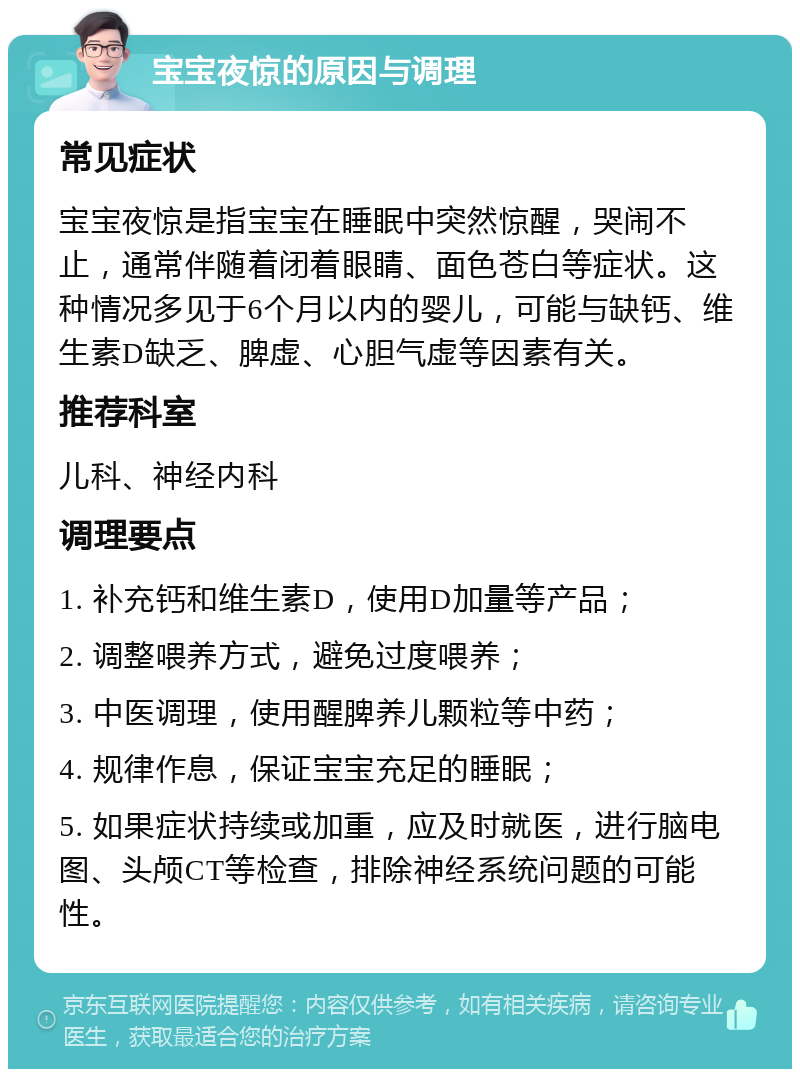 宝宝夜惊的原因与调理 常见症状 宝宝夜惊是指宝宝在睡眠中突然惊醒，哭闹不止，通常伴随着闭着眼睛、面色苍白等症状。这种情况多见于6个月以内的婴儿，可能与缺钙、维生素D缺乏、脾虚、心胆气虚等因素有关。 推荐科室 儿科、神经内科 调理要点 1. 补充钙和维生素D，使用D加量等产品； 2. 调整喂养方式，避免过度喂养； 3. 中医调理，使用醒脾养儿颗粒等中药； 4. 规律作息，保证宝宝充足的睡眠； 5. 如果症状持续或加重，应及时就医，进行脑电图、头颅CT等检查，排除神经系统问题的可能性。