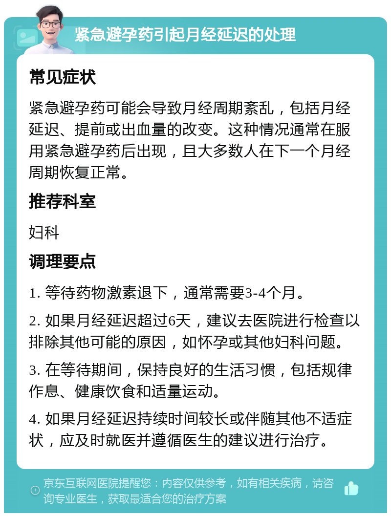 紧急避孕药引起月经延迟的处理 常见症状 紧急避孕药可能会导致月经周期紊乱，包括月经延迟、提前或出血量的改变。这种情况通常在服用紧急避孕药后出现，且大多数人在下一个月经周期恢复正常。 推荐科室 妇科 调理要点 1. 等待药物激素退下，通常需要3-4个月。 2. 如果月经延迟超过6天，建议去医院进行检查以排除其他可能的原因，如怀孕或其他妇科问题。 3. 在等待期间，保持良好的生活习惯，包括规律作息、健康饮食和适量运动。 4. 如果月经延迟持续时间较长或伴随其他不适症状，应及时就医并遵循医生的建议进行治疗。