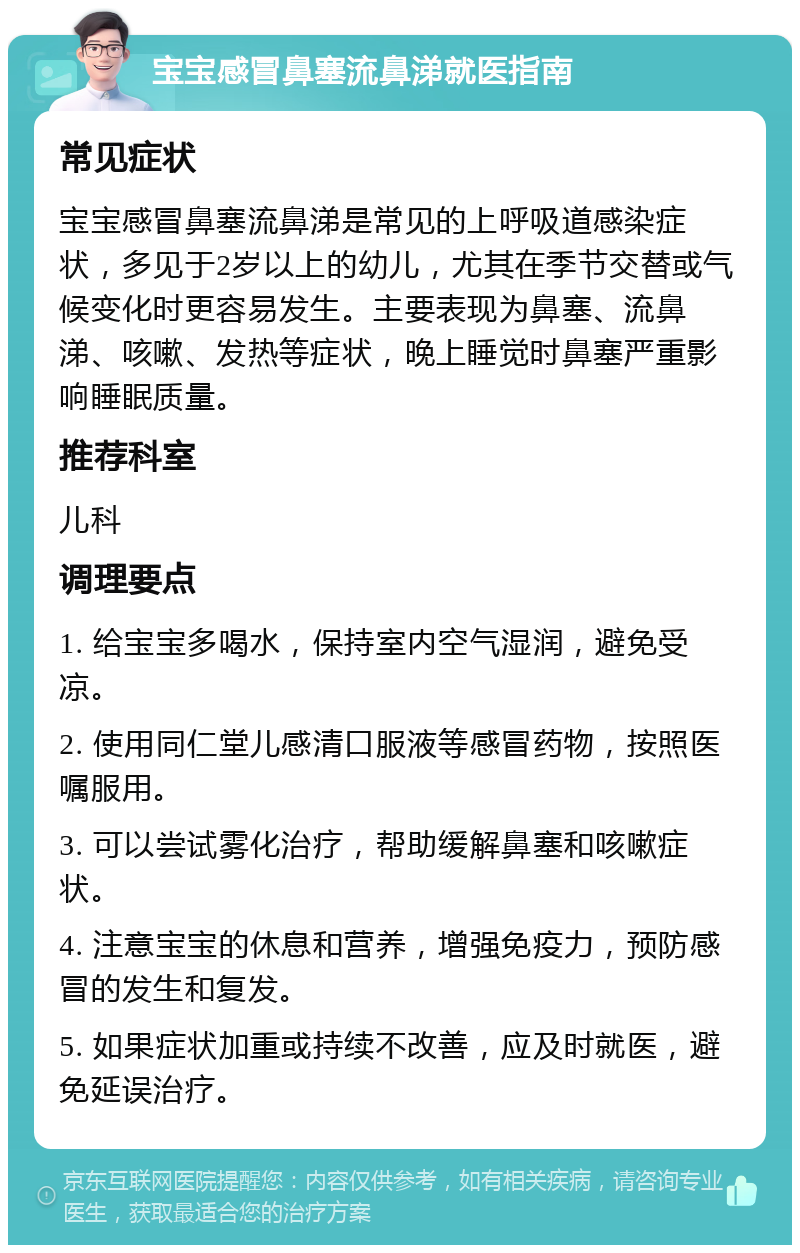 宝宝感冒鼻塞流鼻涕就医指南 常见症状 宝宝感冒鼻塞流鼻涕是常见的上呼吸道感染症状，多见于2岁以上的幼儿，尤其在季节交替或气候变化时更容易发生。主要表现为鼻塞、流鼻涕、咳嗽、发热等症状，晚上睡觉时鼻塞严重影响睡眠质量。 推荐科室 儿科 调理要点 1. 给宝宝多喝水，保持室内空气湿润，避免受凉。 2. 使用同仁堂儿感清口服液等感冒药物，按照医嘱服用。 3. 可以尝试雾化治疗，帮助缓解鼻塞和咳嗽症状。 4. 注意宝宝的休息和营养，增强免疫力，预防感冒的发生和复发。 5. 如果症状加重或持续不改善，应及时就医，避免延误治疗。